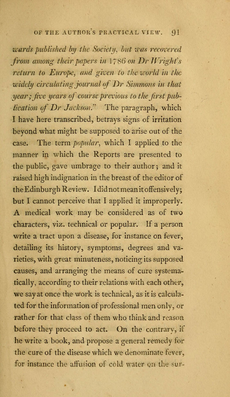 wards published by the Society, but xvm recomred froDi among their papers in 178(5 on Dr JVrighfs return to Europe, and gi'cen to the %vorld in the widely circulating journal of JDr Simmons in that year; Jive years of course premous to the first pub- lication of Dr Jackson. The paragraph, which I have here transcribed, betrays signs of irritation beyond what might be supposed to arise out of the case. The term popular, which I applied to the manner in which the Reports are presented to the public, gave umbrage to their author 5 and it raised high indignation in the breast of the editor of the Edinburgh Review. I did not mean it offensively; but I cannot perceive that I applied it improperly. A medical work may be considered as of two characters, viz. technical or popular. If a person write a tract upon a disease, for instance on fever, detailing its history, symptoms, degrees and va- rieties, with great minuteness, noticing its supposed causes, and arranging the means of cure systema- tically, according to their relations with each other, we say at once the work is technical, as it is calcula- ted for the information of professional men only, or rather for that class of them who think and reason before they proceed to act. On the contrary, if he write a book, and propose a general remedy for the cure of the disease which we denominate fever, for instance the affusion of cold water on the sur-