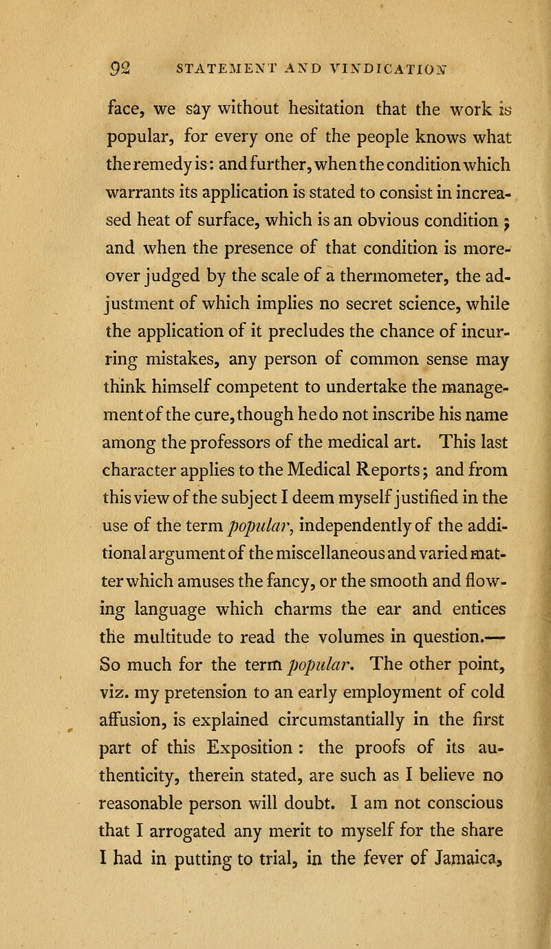 face, we say without hesitation that the work is popular, for every one of the people knows what the remedy is: and further, when the condition which warrants its appHcation is stated to consist in increa- sed heat of surface, which is an obvious condition j and when the presence of that condition is more- over judged by the scale of a thermometer, the ad- justment of which implies no secret science, while the application of it precludes the chance of incur- ring mistakes, any person of common sense may think himself competent to undertake the manage- ment of the cure, though he do not inscribe his name among the professors of the medical art. This last character applies to the Medical Reports; and from this view of the subject I deem myself justified in the use of the term popular, independently of the addi- tional argument of the miscellaneous and varied mat- ter which amuses the fancy, or the smooth and flow- ing language which charms the ear and entices the multitude to read the volumes in question.— So much for the term popular. The other point, viz. my pretension to an early employment of cold affusion, is explained circumstantially in the first part of this Exposition : the proofs of its au- thenticity, therein stated, are such as I believe no reasonable person will doubt. I am not conscious that I arrogated any merit to myself for the share I had in putting to trial, in the fever of Jamaica,