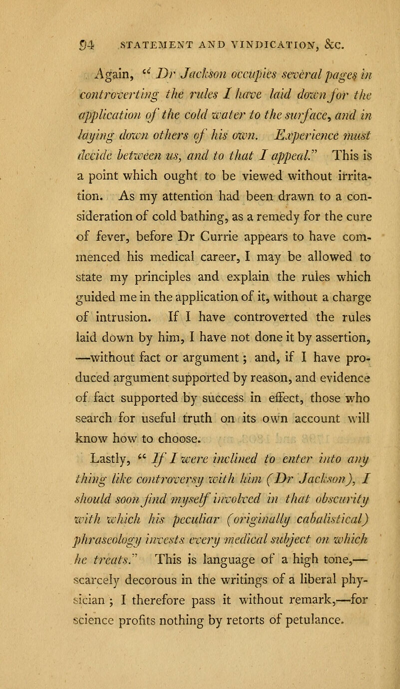 , Again, ' Dr Jackson occupies several page§ in controverting the rules I have laid dozvnfor the application of the cold water to the surface^ aiid in laying dozen others of his oxvn. ILxperience mast decide between us, and to that I appeaV This is a point which ought to be viewed without irrita- tion. As my attention had been drawn to a con- sideration of cold bathing, as a remedy for the cure of fever, before Dr Currie appears to have com- menced his medical career, I may be allowed to state my principles and explain the rules which guided me in the application of it, without a charge of intrusion. If I have controverted the rules laid down by him, I have not done it by assertion, '—without fact or argument; and, if I have pro- duced argument supported by reason, and evidence of. fact supported by success in effect, those who search for useful truth on its own account will know how to choose. Lastly,  i/ / zvere inclined to enter into any thing like controversy with him (Dr Jackson), I should soon find myself in:volved in that obscurity with which his peculiar (originally cabalistical) phraseology invests every medical subject on zvhich he treats.'' This is language of a high tone,— scarcely decorous in the writings of a liberal phy- sician • I therefore pass it without remark,—for science profits nothing by retorts of petulance.