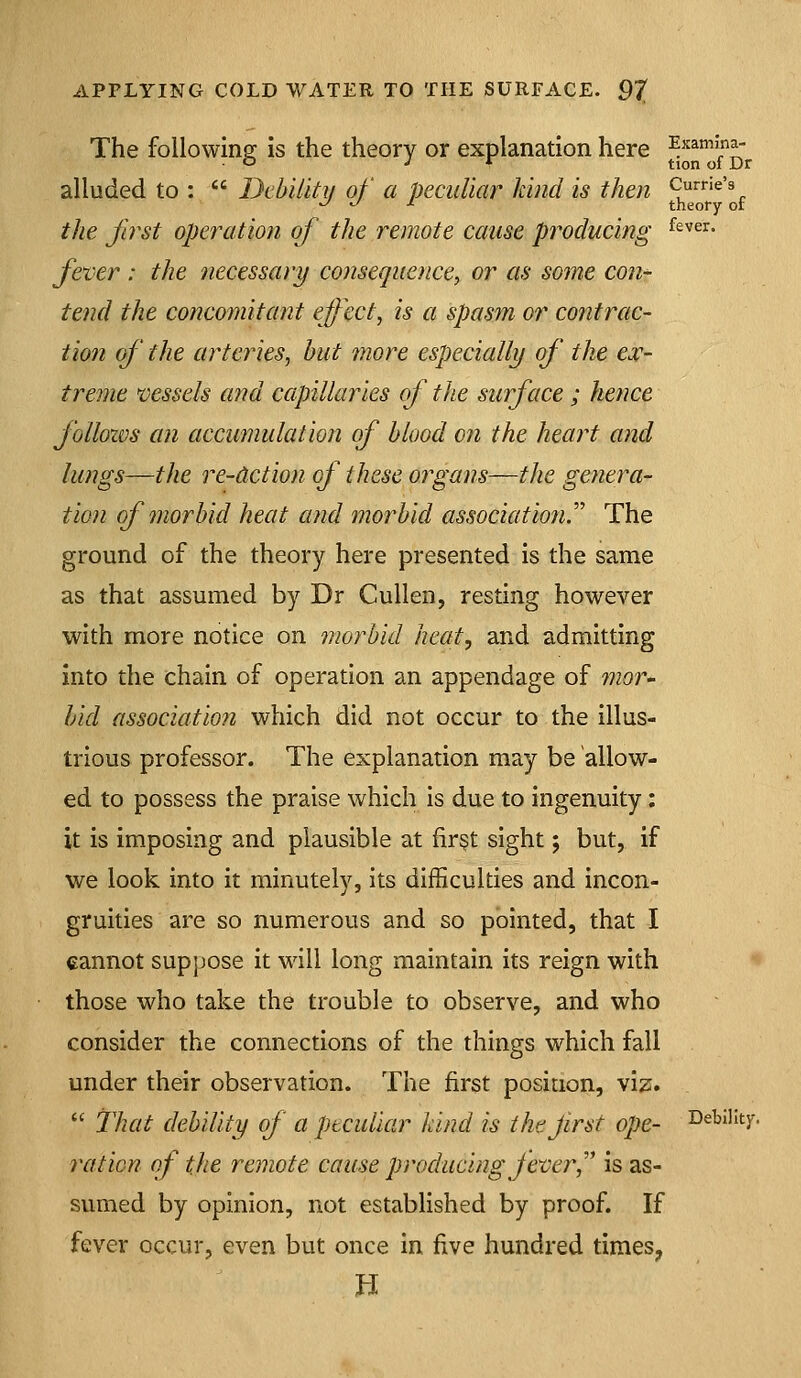 The following is the theory or explanation here ^.^^^^^^^^ alluded to :  Dcbiiiti/ of a peculiar kind is then Currie's ^ ^ ^ theory or the first operation of the remote cause producing ^^'='^' fever : the necessart/ cojisequence, or as some con- tend the concomitant effect, is a spasm or contrac- tion of the arteries, hut more especially of the eoc- treme vessels and capillaries of the surface; hence folloxvs an accumulation of blood on the heart and lungs—the re-Action of these organs—the genera- tion of morbid heat and morbid association.''' The ground of the theory here presented is the same as that assumed by Dr Cullen, resting however with more notice on morbid heat, and admitting into the chain of operation an appendage of mor- bid association which did not occur to the illus- trious professor. The explanation may be allow- ed to possess the praise which is due to ingenuity: it is imposing and plausible at fir§t sight; but, if we look into it minutely, its difficulties and incon- gruities are so numerous and so pointed, that I cannot suppose it will long maintain its reign with those who take the trouble to observe, and who consider the connections of the things which fall under their observation. The first position, viz.  That debility of a peculiar kind is tht first ope- Debility. ration of the remote cause producing Jever,'' is as- sumed by opinion, not established by proof. If fever occur, even but once in five hundred times, n