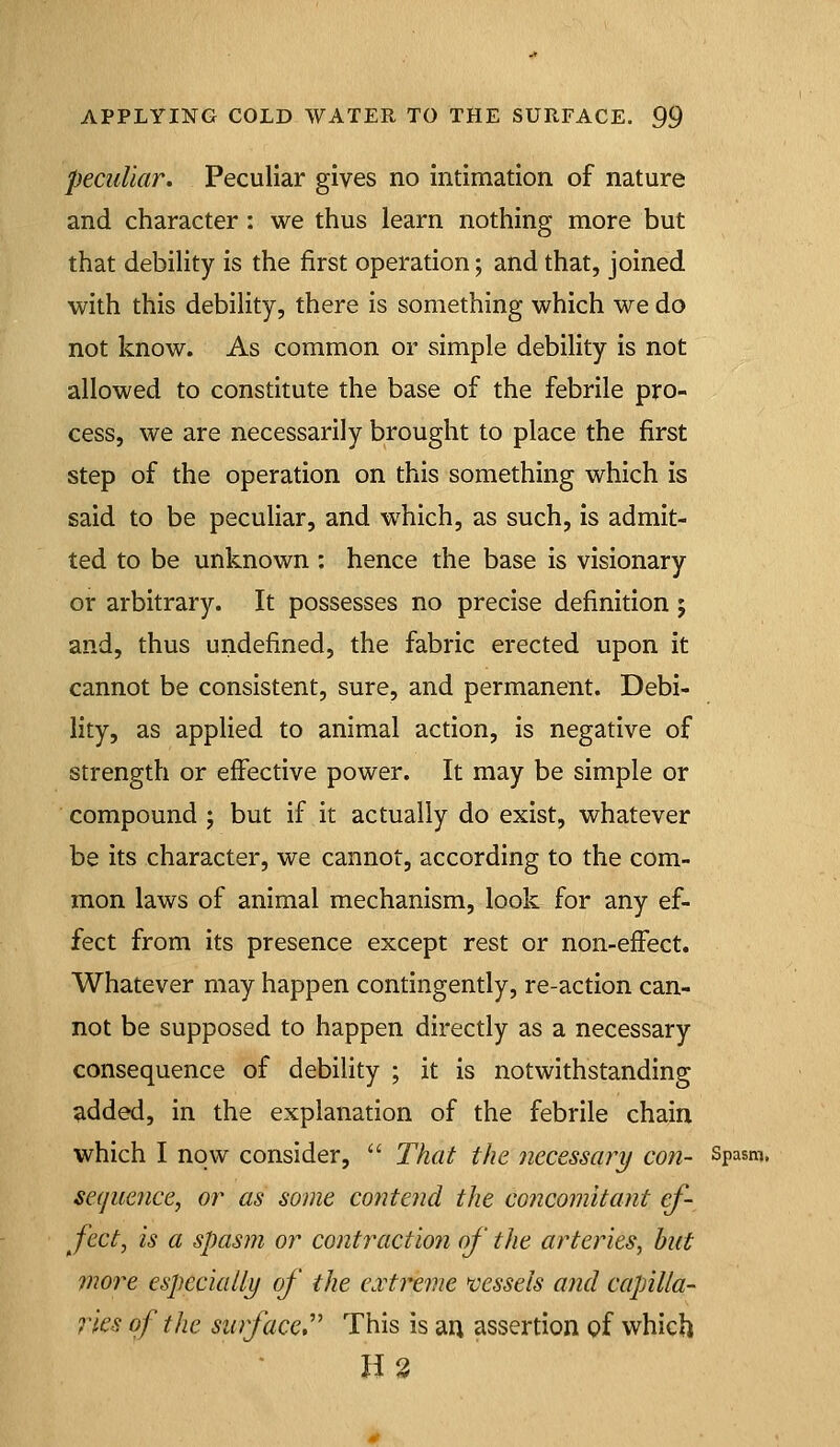 peculiar. Peculiar gives no intimation of nature and character: we thus learn nothing more but that debility is the first operation; and that, joined with this debility, there is something which we do not know. As common or simple debility is not allowed to constitute the base of the febrile pro- cess, we are necessarily brought to place the first step of the operation on this something which is said to be peculiar, and which, as such, is admit- ted to be unknown : hence the base is visionary or arbitrary. It possesses no precise definition ; and, thus undefined, the fabric erected upon it cannot be consistent, sure, and permanent. Debi- lity, as applied to animal action, is negative of strength or effective power. It may be simple or compound ; but if it actually do exist, whatever be its character, we cannot, according to the com- mon laws of animal mechanism, look for any ef- fect from its presence except rest or non-effect. Whatever may happen contingently, re-action can- not be supposed to happen directly as a necessary consequence of debility ; it is notwithstanding added, in the explanation of the febrile chain which I now consider,  That the necessary con- Spasm. sequence, or as some contend the co7icomitant ef- fect, is a spasm or contraction of the arteries, but 7nore especially of the cvtixme vessels and capilla- rks of the surface,' This is an assertion of which H3