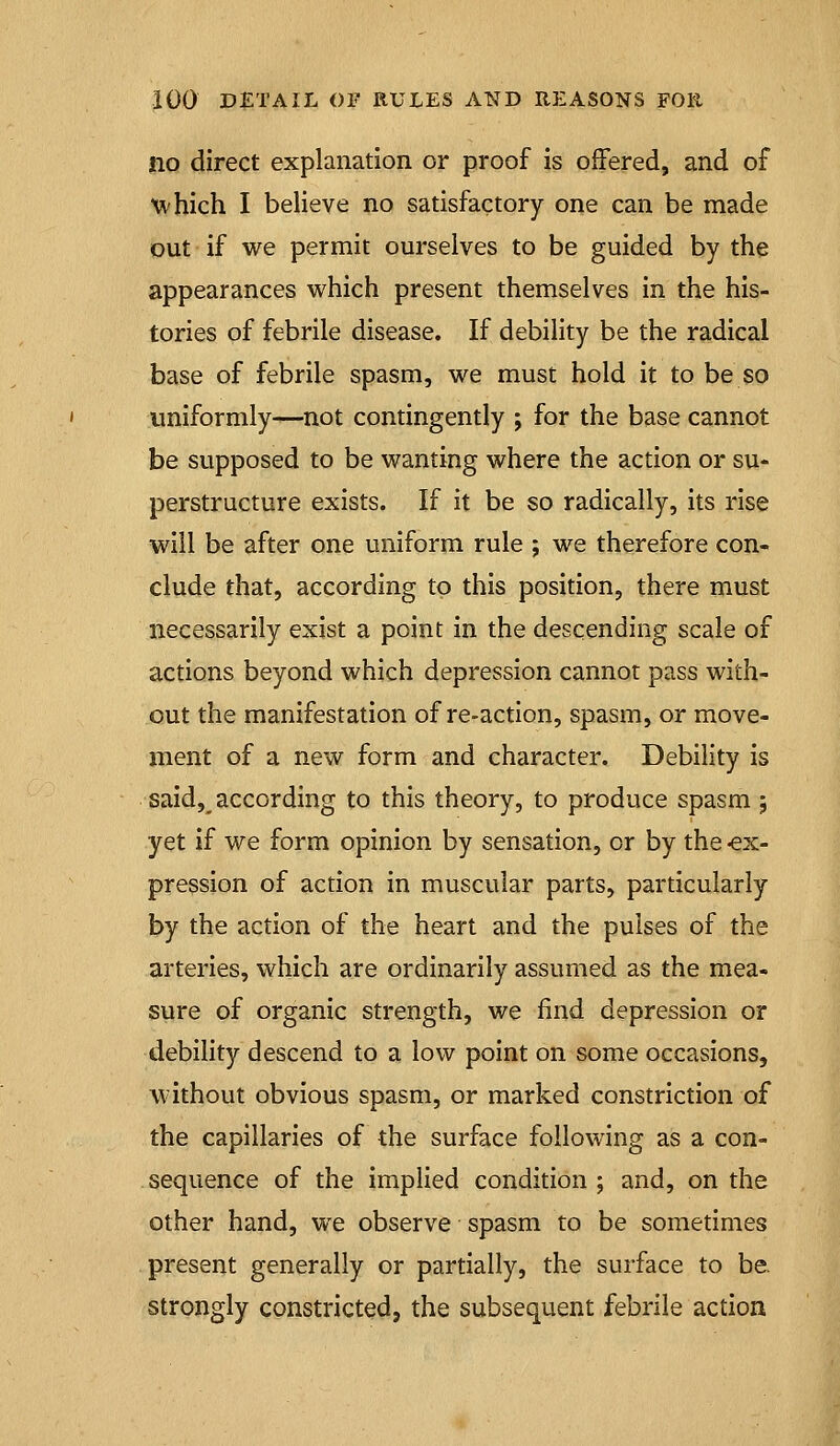 no direct explanation or proof is offered, and of ^vhich I believe no satisfactory one can be made out if we permit ourselves to be guided by the appearances which present themselves in the his- tories of febrile disease. If debility be the radical base of febrile spasm, we must hold it to be so uniformly—not contingently ; for the base cannot be supposed to be wanting where the action or su- perstructure exists. If it be so radically, its rise will be after one uniform rule ; we therefore con- clude that, according to this position, there must necessarily exist a point in the descending scale of actions beyond which depression cannot pass with- out the manifestation of re-action, spasm, or move- ment of a new form and character. Debility is said, according to this theory, to produce spasm 5 yet if we form opinion by sensation, or by the -ex- pression of action in muscular parts, particularly by the action of the heart and the pulses of the arteries, which are ordinarily assumed as the mea- sure of organic strength, we find depression or debility descend to a low point on some occasions, without obvious spasm, or marked constriction of the capillaries of the surface following as a con- sequence of the implied condition ; and, on the other hand, we observe spasm to be sometimes present generally or partially, the surface to be. strongly constricted, the subsequent febrile action