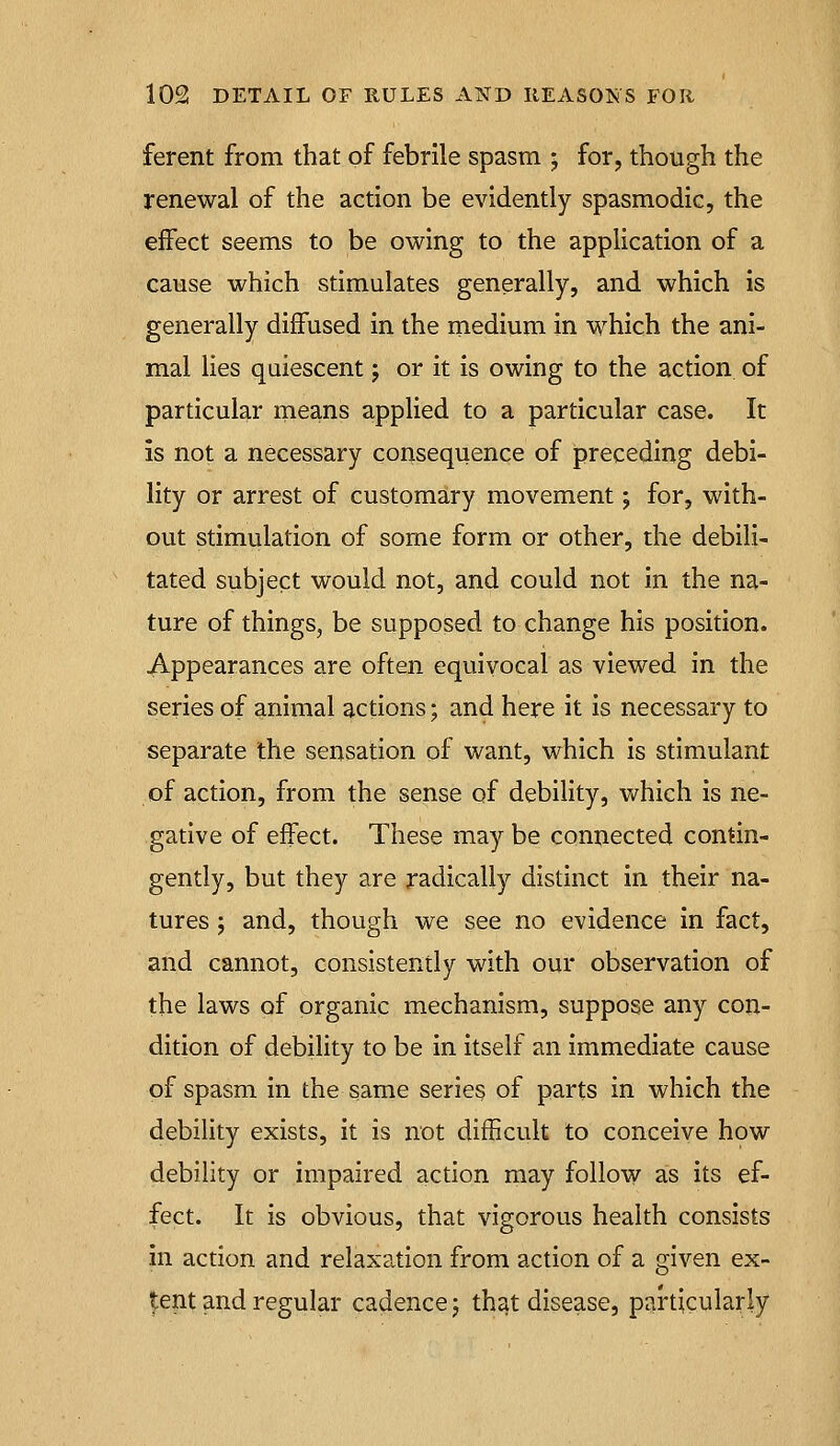 ferent from that of febrile spasm ; for, though the renewal of the action be evidently spasmodic, the effect seems to be owing to the application of a cause which stimulates generally, and which is generally diffused in the medium in which the ani- mal lies quiescent 5 or it is owing to the action of particular means applied to a particular case. It is not a necessary consequence of preceding debi- lity or arrest of customary movement; for, with- out stimulation of some form or other, the debili- tated subject would not, and could not in the na- ture of things, be supposed to change his position. Appearances are often equivocal as viewed in the series of animal actions; and here it is necessary to separate the sensation of want, which is stimulant of action, from the sense of debility, v/hich is ne- gative of effect. These may be connected contin- gently, but they are radically distinct in their na- tures ; and, though we see no evidence in fact, and cannot, consistently with our observation of the laws of organic mechanism, suppose any con- dition of debihty to be in itself an immediate cause of spasm in the same series of parts in which the debility exists, it is not difficult to conceive how debility or impaired action may follow as its ef- fect. It is obvious, that vigorous health consists in action and relaxation from action of a given ex- tent and regular cadence j that disease, particularly