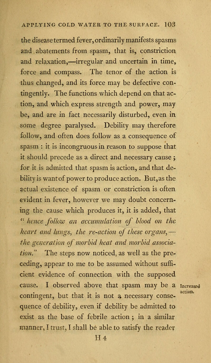 the disease termed fever, ordinarily manifests spasms and. abatements from spasm, that is, constriction and relaxation,—irregular and uncertain in time, force and compass. The tenor of the action is thus changed, and its force may be defective con- tingently. The functions which depend on that ac- tion, and which express strength and power, may be, and are in fact necessarily disturbed, even in. some degree paralysed. Debility may therefore follow, and often does follow as a consequence of spasm : it is incongruous in reason to suppose that it should precede as a direct and necessary cause j for it is admitted that spasm is action, and that de- bility is want of power to produce action. But, as the actual existence of spasm or constriction is often evident in fever, however we may doubt concern- ing the cause which produces it, it is added, that '' hence follow an accumulation of blood on the heart and lungs, the re-action of these organs,— the generation of morbid heat and morbid associa- tion.''' The steps now noticed, as well as the pre- ceding, appear to me to be assumed without suffi- cient evidence of connection with the supposed cause. I observed above that spasm may be a increased , , . . action. contmgent, but that it is not a necessary conse- quence of debility, even if debility be admitted to exist as the base of febrile action ; in a similar manner, I trust, I shall be able to satisfy the reader Ii4