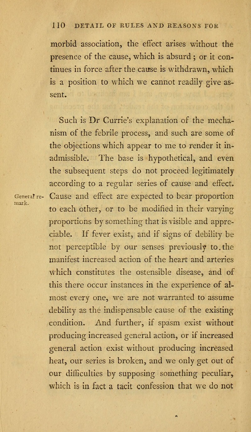 morbid association, the effect arises without the presence of the cause, which is absurd ; or it con- tinues in force after the cause is withdrawn, which is a position to which we cannot readily give as- sent. Such is Dr Currie's explanation of the mecha- nism of the febrile process, and such are some of the objections which appear to me to i*ender it in- admissible. The base is hypothetical, and even the subsequent steps do not proceed legitimately according to a regular series of cause and effect. Genera? re- Cause and effect are expected to bear proportion mark. to each other, or to be modified in their varying proportions by something that is visible and appre- ciable. If fever exist, and if signs of debility be not perceptible by our senses previously to.the manifest increased action of the heart and arteries which constitutes the ostensible disease, and of this there occur instances in the experience of al- most every one, we are not warranted to assume debihty as the indispensable cause of the existing condition. And further, if spasm exist without producing increased general action, or if increased general action exist without producing increased heat, our series is broken, and we only get out of our difficulties by supposing something peculiar, which is in fact a tacit confession that we do not