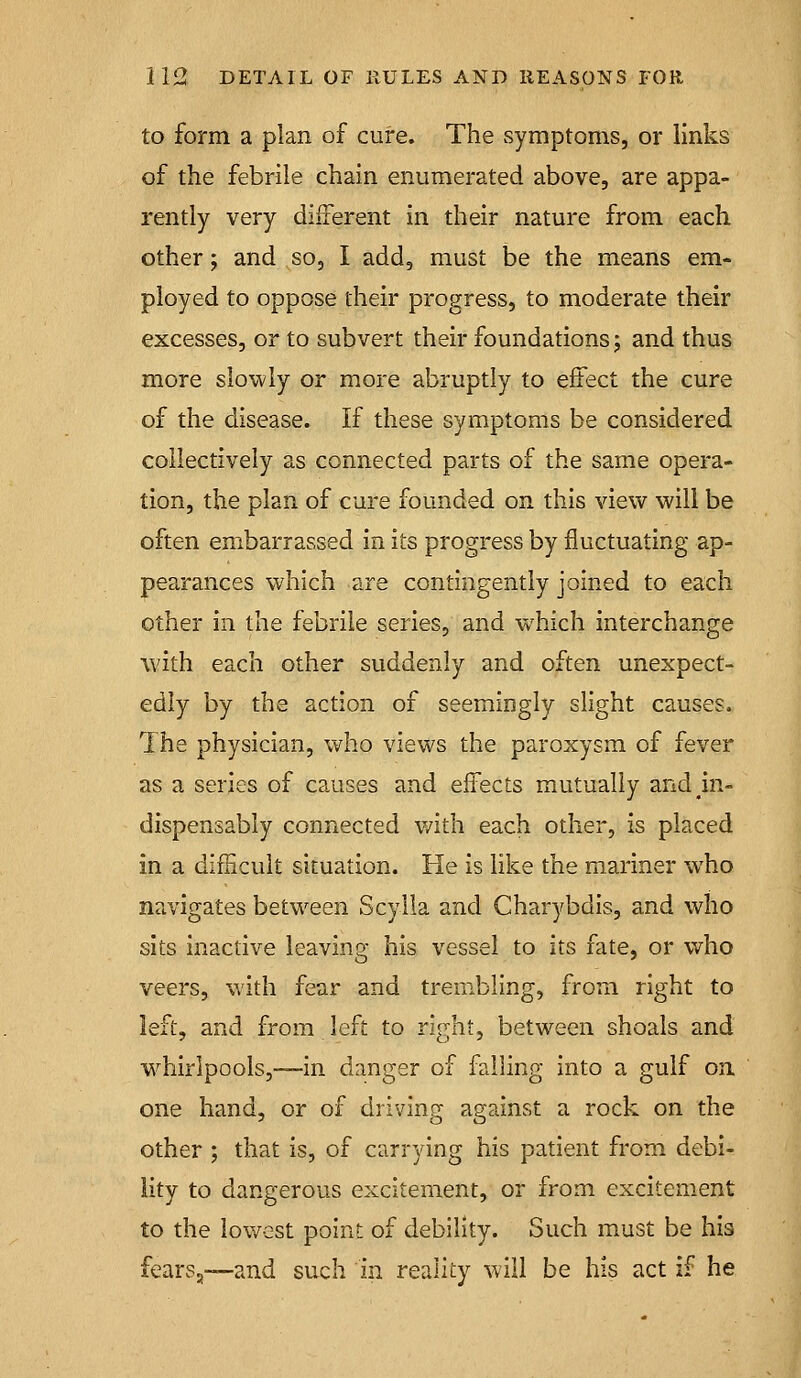 to form a plan of cure. The symptoms, or links of the febrile chain enumerated above, are appa- rently very different in their nature from each other; and so, I add, must be the means em- ployed to oppose their progress, to moderate their excesses, or to subvert their foundations j and thus more slowly or more abruptly to effect the cure of the disease. If these symptoms be considered collectively as connected parts of the same opera- tion, the plan of cure founded on this view will be often embarrassed in its progress by fluctuating ap- pearances which are contingently joined to each other in the febrile series, and w^hich interchange with each other suddenly and often unexpect- edly by the action of seemingly slight causes. The physician, v^^ho views the paroxysm of fever as a series of causes and effects mutually and ^in- dispensably connected v/ith each other, is placed in a difncult situation. He is like the mariner who navigates betw^een Scyila and Charybdis, and who sits inactive leaving his vessel to its fate, or who veers, with fear and trembling, from right to left, and from left to right, between shoals and whirlpools,™in danger of failing into a gulf on one hand, or of driving against a rock on the other ; that is, of carrying his patient from debi- lity to dangerous excitement, or from excitement to the lowest point of debility. Such must be his fears,—and such in reality will be his act if he
