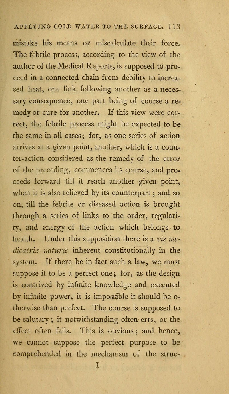 mistake his means or miscalculate their force. The febrile process, according to the \dew of the author of the Medical Reports, is supposed to pro- ceed in a connected chain from debility to increa- sed heat, one link following another as a neces- sary consequence, one part being of course a re-, medy or cure for another. If this view were cor- rect, the febrile process might be expected to be the same in all cases; for, as one series of action arrives at a given point, another, which is a coun- ter-action considered as the remedy of the error of the preceding, commences its course, and pro- ceeds forward till it reach another given point, when it is also relieved by its counterpart; and so on, till the febrile or diseased action is brought through a series of links to the order, regulari- ty, and energy of the action which belongs to health. Under this supposition there is a nis me- dicatrij^ naturcE inherent constitutionally in the system. If there be in fact such a law, we must suppose it to be a perfect one; for, as the design is contrived by infinite knowledge and executed by infinite power, it is impossible it should be o- therwise than perfect. The course is supposed to be salutary; it notwithstanding often errs, or the. effect often fails. This is obvious; and hence, we cannot suppose the perfect purpose to be comprehended in the mechanism of the struc- I