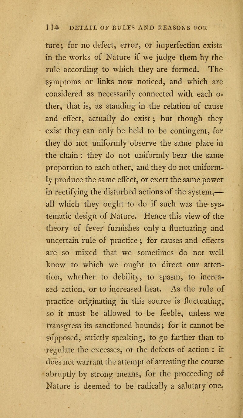 ture; for no defect, error, or imperfection exists in the works of Nature if we judge them by the rule according to which they are formed. The symptoms or links now noticed, and which are considered as necessarily connected with each o- ther, that is, as standing in the relation of cause and effect, actually do exist; but though they exist they can only be held to be contingent, for they do not uniformly observe the same place in the chain: they do not uniformly bear the same proportion to each other, and they do not uniform- ly produce the same effect, or exert the same power in rectifying the disturbed actions of the system,— all which they ought to do if such was the sys- tematic design of Nature. Hence this view of the theory of fever furnishes only a fluctuating and uncertain rule of practice ; for causes and effects are so mixed that we sometimes do not well know to which we ought to direct our atten- tion, whether to debility, to spasm, to increa- sed action, or to increased heat. As the rule of practice originating in this source is fluctuating, so it must be allowed to be feeble, unless we transgress its sanctioned bounds; for it cannot be supposed, strictly speaking, to go farther than to regulate the excesses, or the defects of action : it does not warrant the attempt of arresting the course abruptly by strong means, for the proceeding of Nature is deemed to be radically a salutary one.