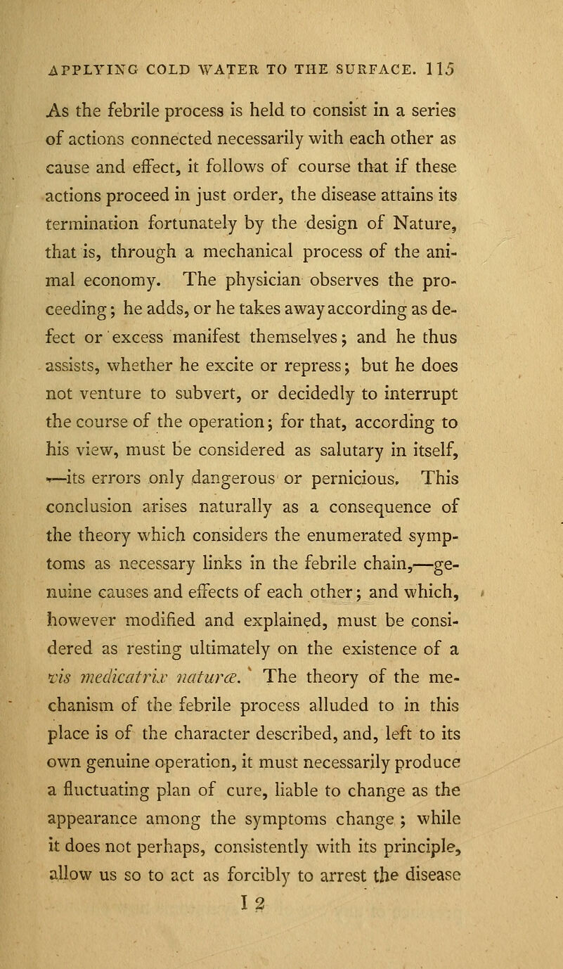 As the febrile process is held to consist in a series of actions connected necessarily with each other as cause and effect, it follows of course that if these actions proceed in just order, the disease attains its terminarion fortunately by the design of Nature, that is, through a mechanical process of the ani- mal economy. The physician observes the pro- ceeding ; he adds, or he takes away according as de- fect or excess manifest themselves j and he thus assists, whether he excite or repress; but he does not venture to subvert, or decidedly to interrupt the course of the operation; for that, according to his view, must be considered as salutary in itself, •^—its errors only dangerous or pernicious. This conclusion arises naturally as a consequence of the theory which considers the enumerated symp- toms as necessary links in the febrile chain,—ge- nuine causes and effects of each other; and which, however modified and explained, must be consi- dered as resting ultimately on the existence of a lis medicatrLv natures. ' The theory of the me- chanism of the febrile process alluded to in this place is of the character described, and, left to its own genuine operation, it must necessarily produce a fluctuating plan of cure, Hable to change as the appearance among the symptoms change ; while it does not perhaps, consistently with its principle, allow us so to act as forcibly to arrest th& disease 12