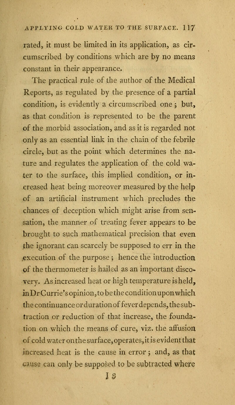 rated, it must be limited in its application, as cir- cumscribed by conditions which are by no means constant in their appearance. The practical rule of the author of the Medical Reports, as regulated by the presence of a partial condition, is evidently a circumscribed one j but, as that condition is represented to be the parent of the morbid association, and as it is regarded not only as an essential link in the chain of the febrile circle, but as the point which determines the na- ture and regulates the application of the cold wa- ter to the surface, this implied condition, or in- creased heat being moreover measured by the help of an artificial instrument which precludes the chances of deception which might arise from sen- sation, the manner of treating fever appears to be brought to such mathematical precision that even the ignorant Can scarcely be supposed to err in the ^execution of the purpose ; hence the introduction pf the thermometer is hailed as an important disco- very. As increased heat or high temperature is held, inDrCurrie'sopinion, to be the condition upon which the continuance ordurationof feverdepends,thesub- traction or reduction of that increase, the founda- tion on vv^hich the means of cure, viz. the affusion of cold water on the surface, operates, it is evident that increased heat is the cause in error; and, as that cause can only be supposed to be subtracted where 13