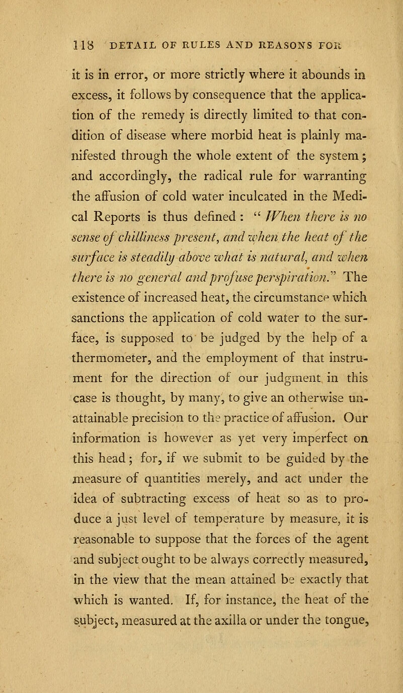 it is in error, or more strictly where it abounds in excess, it follows by consequence that the applica- tion of the remedy is directly limited to that con- dition of disease where morbid heat is plainly ma- nifested through the whole extent of the system; and accordingly, the radical rule for warranting the affusion of cold water inculcated in the Medi- cal Reports is thus defined :  When there is no sense of chilliness present, and zvhen the heat of the surface is steadily above what is natural, and xvhen there is no general and prof use perspiration T The existence of increased heat, the circumstance which sanctions the application of cold water to the sur- face, is supposed to be judged by the help of a thermometer, and the employment of that instru- ment for the direction of our judgment in this case is thought, by many, to give an otherwise un- attainable precision to the practice of affusion. Our information is however as yet very imperfect on this head; for, if we submit to be guided by the measure of quantities merely, and act under the idea of subtracting excess of heat so as to pro- duce a just level of temperature by measure, it is reasonable to suppose that the forces of the agent and subject ought to be always correctly measured, in the view that the mean attained be exactly that which is wanted. If, for instance, the heat of the subjectj measured at the axilla or under the tongue.
