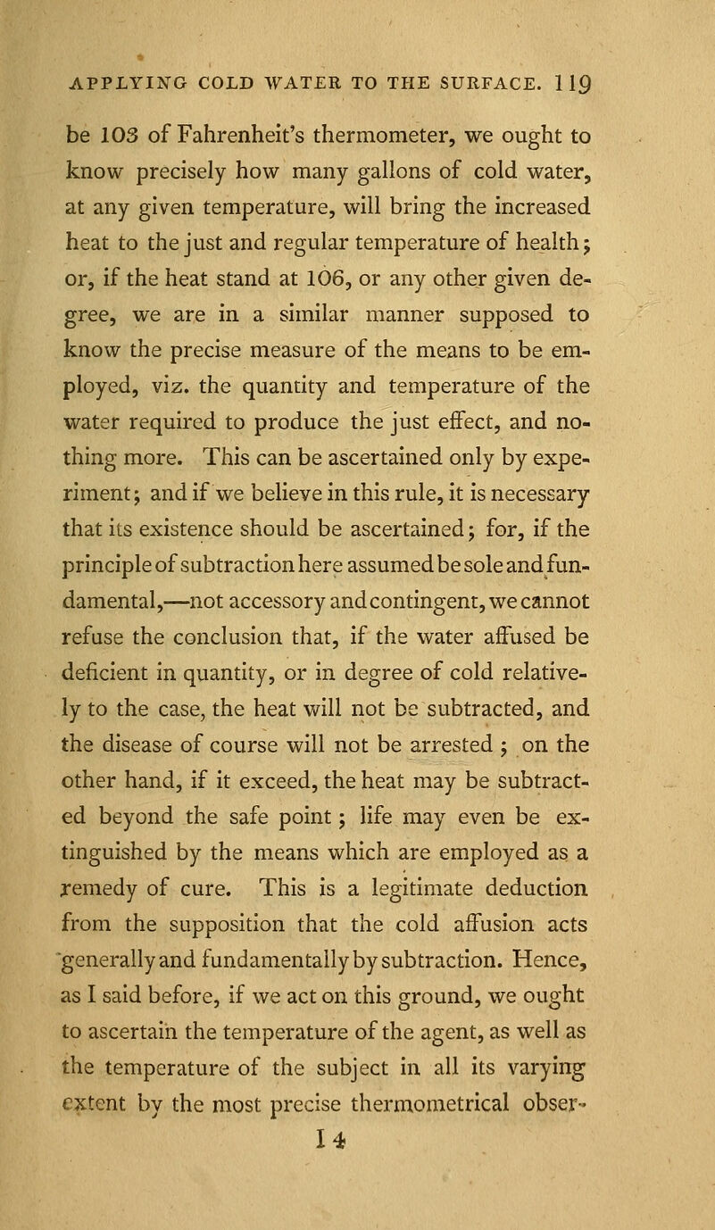 be 103 of Fahrenheit's thermometer, we ought to know precisely how many gallons of cold water, at any given temperature, will bring the increased heat to the just and regular temperature of health j or, if the heat stand at 106, or any other given de- gree, we are in a similar manner supposed to know the precise measure of the means to be em- ployed, viz. the quantity and temperature of the water required to produce the just effect, and no- thing more. This can be ascertained only by expe- riment; and if we believe in this rule, it is necessary that its existence should be ascertained; for, if the principle of subtraction here assumed be sole and fun- damental,—not accessory and contingent, we cannot refuse the conclusion that, if the water affused be deficient in quantity, or in degree of cold relative- ly to the case, the heat will not be subtracted, and the disease of course will not be arrested ; on the other hand, if it exceed, the heat may be subtract- ed beyond the safe point; life may even be ex- tinguished by the means which are employed as a remedy of cure. This is a legitimate deduction from the supposition that the cold affusion acts generally and fundamentally by subtraction. Hence, as I said before, if we act on this ground, we ought to ascertain the temperature of the agent, as well as the temperature of the subject in all its varying extent by the most precise thermometrical obser- U