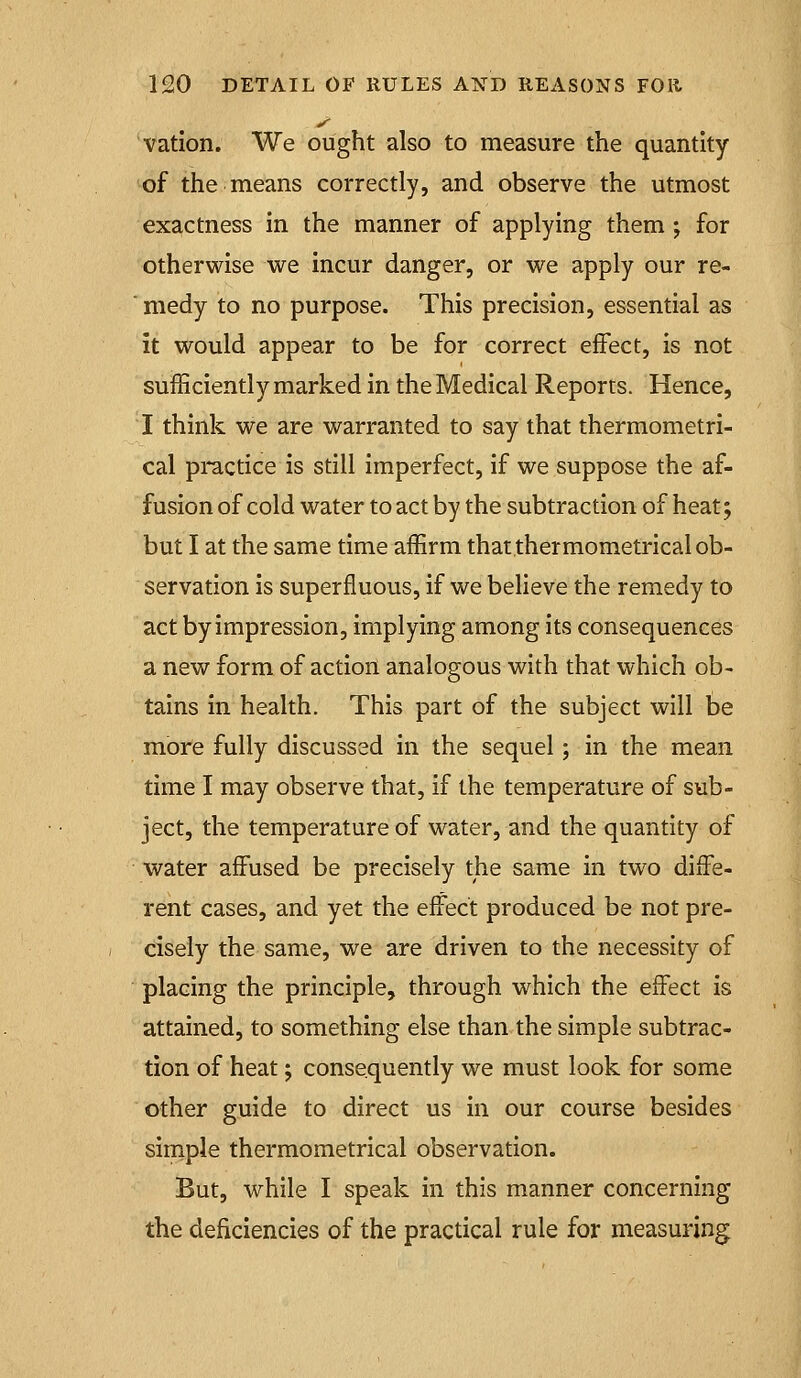 vation. We ought also to measure the quantity of the means correctly, and observe the utmost exactness in the manner of applying them ; for otherwise we incur danger, or we apply our re- ■ medy to no purpose. This precision, essential as it would appear to be for correct effect, is not sufficiently marked in the Medical Reports. Hence, I think we are warranted to say that thermometri- cal practice is still imperfect, if we suppose the af- fusion of cold water to act by the subtraction of heat; but I at the same time affirm that thermometrlcal ob- servation is superfluous, if we believe the remedy to act by impression, implying among its consequences a new form of action analogous with that which ob- tains in health. This part of the subject will be more fully discussed in the sequel; in the mean time I may observe that, if the temperature of sub- ject, the temperature of water, and the quantity of water affused be precisely the same in two diffe- rent cases, and yet the effect produced be not pre- cisely the same, we are driven to the necessity of placing the principle, through which the effect is attained, to something else than-the simple subtrac- tion of heat; consequently we must look for some other guide to direct us in our course besides simple thermometrlcal observation. But, while I speak in this manner concerning the deficiencies of the practical rule for measuring