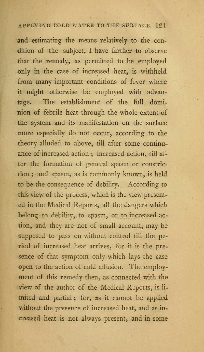 and estimating the means relatively to the con- dition of the subject, I have farther to observe that the remedy, as permitted to be employed only in the case of increased heat, is withheld from many important conditions of fever where it might otherwise be employed with advan- tage. The establishment of the full domi- nion of febrile heat through the whole extent of the system and its manifestation on the surface more especially do not occur, according to the theory alluded to above, till after some continu- ance of increased action ; increased action, till af- ter the formation of general spasm or constric- tion ; and spasm, as is commonly known, is held to be the consequence of debility. According to this view of the process, which is the view present- ed in the Medical Reports, all the dangers which belong to debility, to spasm, or to increased ac- tion, and they are not of small account, may be supposed to pass on without control till the pe- riod of increased heat arrives, for it is the pre- sence of that symptom only which lays the case open to the action of cold affusion. The employ- ment of this remedy then, as connected with the view of the author of the Medical Reports, is li- mited and partial; for, as it cannot be applied without the presence of increased heat, and as in- creased heat is not always present, and in some