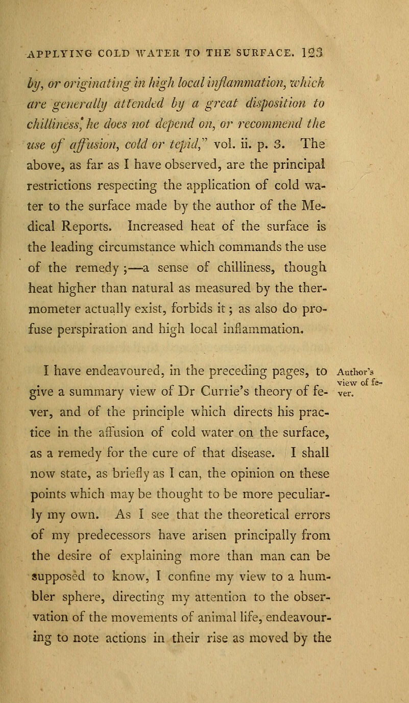 ty, or originating in high local inflammation, which are generally attended by a great disposition to chilliness*, he does not depend on, or recommend the use of affusion, cold or tepid,'' vol. ii. p. 3. The above, as far as I have observed, are the principal restrictions respecting the application of cold wa- ter to the surface made by the author of the Me- dical Reports. Increased heat of the surface is the leading circumstance which commands the use of the remedy ;—-a sense of chilliness, though heat higher than natural as measured by the ther- mometer actually exist, forbids it; as also do pro- fuse perspiration and high local inflammation. I have endeavoured, in the preceding pages, to Authors view of is^ give a summary view of Dr Currie's theory of fe- ven ver, and of the principle which directs his prac- tice in the affusion of cold water on the surface, as a remedy for the cure of that disease. I shall now state, as briefly as I can, the opinion on these points which may be thought to be more peculiar- ly my own. As I see that the theoretical errors of my predecessors have arisen principally from the desire of explaining more than man can be supposed to know, I confine my view to a hum- bler sphere, directing my attention to the obser- vation of the movements of animal life, endeavour- ing to note actions in their rise as moved by the