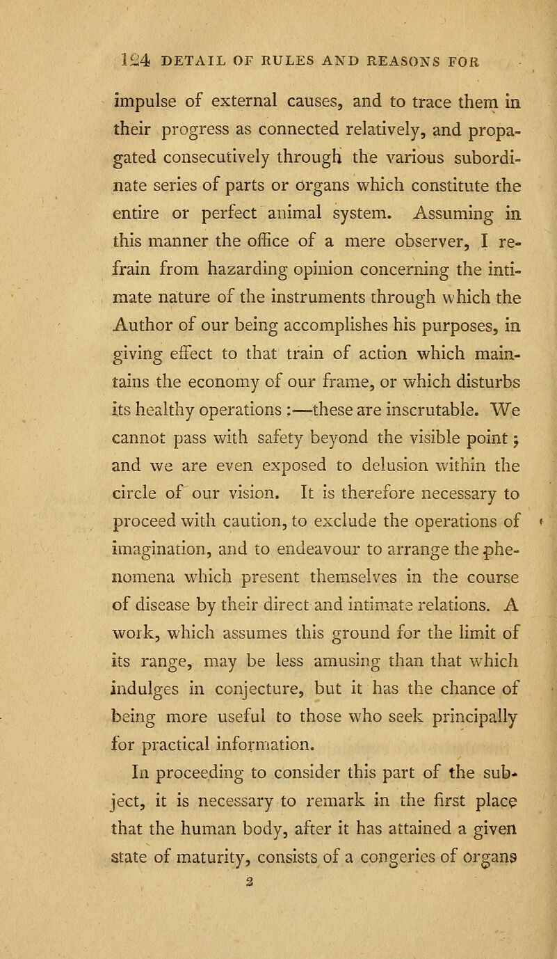 impulse of external causes, and to trace them in their progress as connected relatively, and propa- gated consecutively through the various subordi- nate series of parts or organs which constitute the entire or perfect animal system. Assuming in this manner the office of a mere observer, I re- frain from hazarding opinion concerning the inti- mate nature of the instruments through which the Author of our being accomplishes his purposes, in giving effect to that train of action which main- tains the economy of our frame, or which disturbs its healthy operations ;—these are inscrutable. We cannot pass with safety beyond the visible point j and we are even exposed to delusion within the circle of our vision. It is therefore necessary to proceed with caution, to exclude the operations of imagination, and to endeavour to arrange the phe- nomena which present themselves in the course of disease by their direct and intim.ate relations. A work, which assumes this ground for the limit of its range, may be less amusing than that which indulges in conjecture, but it has the chance of being more useful to those who seek principally for practical information. In proceeding to consider this part of the sub- ject, it is necessary to remark in the first placo that the human body, after it has attained a given state of maturity, consists of a congeries of organs