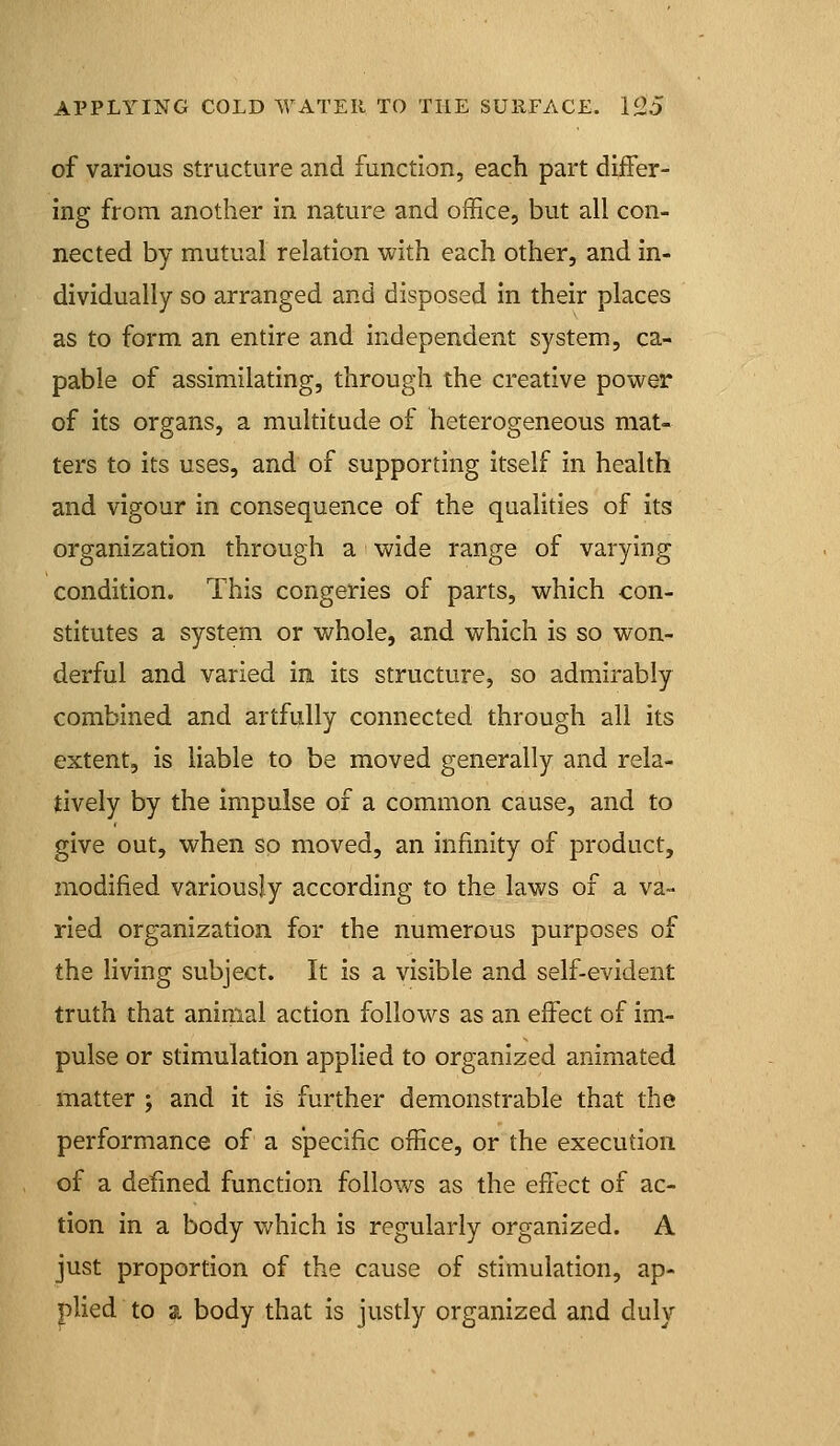 of various structure and function, each part differ- ing from another in nature and office, but all con- nected by mutual relation with each other, and in- dividually so arranged and disposed in their places as to form an entire and independent system, ca- pable of assimilating, through the creative power of its organs, a multitude of heterogeneous mat- ters to its uses, and of supporting itself in health and vigour in consequence of the qualities of its organization through a wide range of varying condition. This congeries of parts, which con- stitutes a system or whole, and which is so won- derful and varied in its structure, so admirably combined and artfully connected through all its extent, is liable to be moved generally and rela- tively by the impulse of a common cause, and to give out, when so moved, an infinity of product, modified variously according to the laws of a va- ried organization for the numerous purposes of the living subject. It is a visible and self-evident truth that animal action follows as an effect of im- pulse or stimulation applied to organized animated matter ; and it is further demonstrable that the performance of a specific office, or the execution of a defined function follows as the effect of ac- tion in a body which is regularly organized. A just proportion of the cause of stimulation, ap- plied to a body that is justly organized and duly