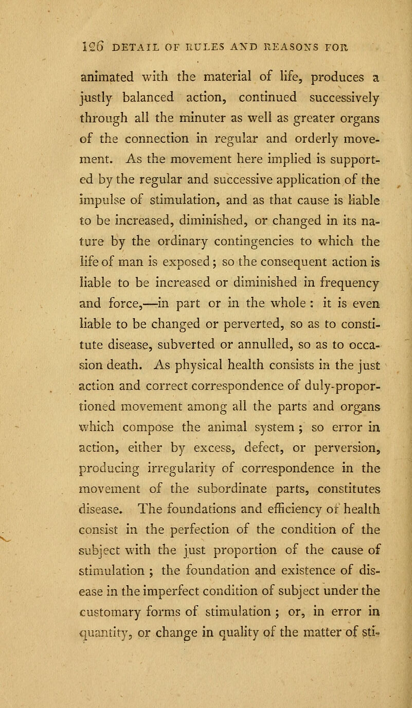 animated with the material of life, produces a justly balanced action, continued successively through all the minuter as well as greater organs of the connection in regular and orderly move- ment. As the movement here implied is support- ed by the regular and successive application of the impulse of stimulation, and as that cause is liable to be increased, diminished, or changed in its na- ture by the ordinary contingencies to which the life of man is exposed; so the consequent action is liable to be increased or diminished in frequency and force,—in part or in the whole : it is even liable to be changed or perverted, so as to consti- tute disease, subverted or annulled, so as to occa- sion death. As physical health consists in the just action and correct correspondence of duly-propor- tioned movement among all the parts and organs which compose the animal system ; so error in action, either by excess, defect, or perversion, producing irregularity of correspondence in the movement of the subordinate parts, constitutes disease. The foundations and efficiency of health consist in the perfection of the condition of the subject with the just proportion of the cause of stimulation ; the foundation and existence of dis- ease in the imperfect condition of subject under the customary forms of stimulation ; or, in error in quantity, or change in quality of the matter of sti-