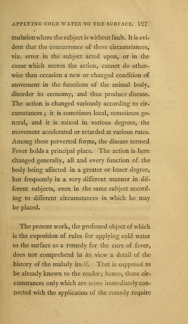 mulation where the subject Is without fault. It is evi- dent that the concurrence of these circumstances, viz. error in the subject acted upon, or In the cause which moves the action, cannot do other- wise than occasion a new or changed condition of movement In the functions of the animal body, disorder its economy, and thus produce disease. The action Is changed variously according to cir- cumstances ; it is sometimes local, sometimes ge- neral, and It Is mixed in various degrees, the movement accelerated or retarded at various rates. Among these perverted forms, the disease termed Fever holds a principal place. The action Is here changed generally, all and every function of the body being affected In a greater or lesser degree, but frequently In a very different manner in dif- ferent subjects, even in the same subject accord- ing to different circumstances in which he may be placed. The present work, the professed object of which is the exposition of rules for applying cold water to the surface as a remedy for the cure of fever, does not comprehend in its view a detail of the history of the malady Itself. That is supposed to be already known to the reader; hence, those cir- cumstances only which are more Immediately con- Iiected with the application of the remedy require
