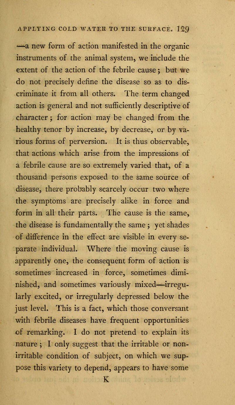 -^a new form of action manifested in the organic instruments of the animal system^ we include the extent of the action of the febrile cause; but we do not precisely define the disease so as to dis- criminate it from all others. The term changed action is general and not sufficiently descriptive of character; for action may be changed from the healthy tenor by increase, by decrease, or by va- rious forms of perversion. It is thus observable, that actions which arise from the impressions of a febrile cause are so extremely varied that, of a thousand persons exposed to the same source of disease, there probably scarcely occur two where the symptoms are precisely alike in force and form in all their parts. The cause is the same, the disease is fundamentally the same; yet shades of difference in the effect are visible in every se- parate individual. Where the moving cause is apparently one, the consequent form of action is sometimes increased in force, sometimes dimi- nished, and sometimes variously mixed—irregu- larly excited, or irregularly depressed below the just level. This is a fact, which those conversant with febrile diseases have frequent opportunities of remarking. I do not pretend to explain its nature ; I only suggest that the irritable or non- irritable condition of subject, on which we sup- pose this variety to depend, appears to have some K