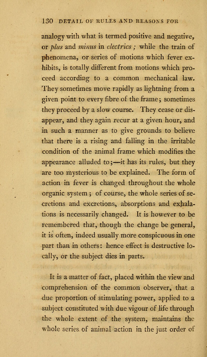 analogy with what is termed positive and negative, or plus and minus in electrics ; while the train of phenomena, or series of motions which fever ex- hibits, is totally different from motions which pro- ceed according to a common mechanical law. They sometimes move rapidly as lightning from a given point to every fibre of the frame; sometimes they proceed by a slow course. They cease or dis- appear, and they again recur at a given hour, and in such a manner as to give grounds to believe that there is a rising and falling in the irritable condition of the animal frame which modifies the appearance alluded to;—it has its rules, but they are too mysterious to be explained. The form of action in fever is changed throughout the whole organic system ; of course, the whole series of se- cretions and excretions, absorptions and exhala- tions is necessarily changed. It is however to be remembered that, though the change be general, it is often, indeed usually more conspicuous in one part than in others: hence effect is destructive lo- cally, or the subject dies in parts. It is a matter of fact, placed within the view and comprehension of the common observer, that a due proportion of stimulating power, applied to a subject constituted with due vigour of hfe through the whole extent of the system, maintains the whole series of animal action in the just order of