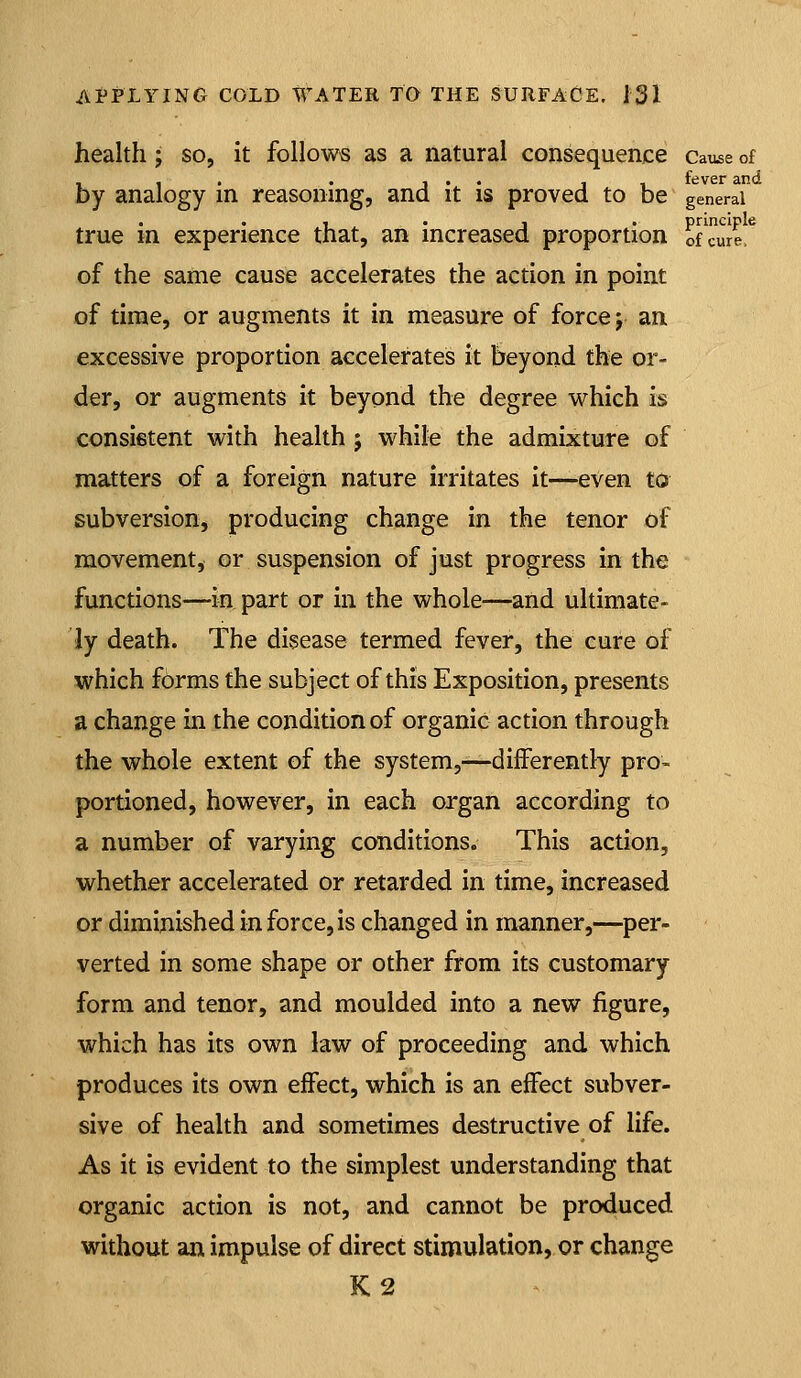health; so, it follows as a natural consequence cause of I , . . , . . , , fever and by analogy in reasoning, and it is proved to be general , . J . principle true m experience that, an increased proportion of cure. of the same cause accelerates the action in point of time, or augments it in measure of force j an excessive proportion accelerates it beyond the or- der, or augments it beyond the degree which is consistent with health ; while the admixture of matters of a foreign nature irritates it—even to subversion, producing change in the tenor of movement, or suspension of just progress in the functions—in part or in the whole—and ultimate- ly death. The disease termed fever, the cure of which forms the subject of this Exposition, presents a change in the condition of organic action through the whole extent of the system,—-differently pro- portioned, however, in each organ according to a number of varying conditions. This action, whether accelerated or retarded in time, increased or diminished in force, is changed in manner,—per- verted in some shape or other from its customary form and tenor, and moulded into a new figure, which has its own law of proceeding and which produces its own effect, which is an effect subver- sive of health and sometimes destructive of life. As it is evident to the simplest understanding that organic action is not, and cannot be produced without an impulse of direct stimulation, or change K2