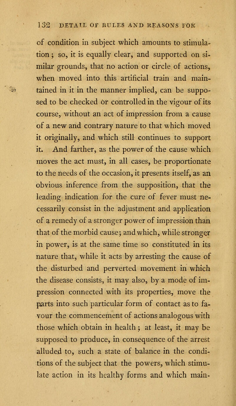 of condition in subject which amounts to stimula- tion ; so, it is equally clear, and supported on si- milar grounds, that no action or circle of actions^ when moved into this artificial train and main- tained in it in the manner implied, can be suppo- sed to be checked Or controlled in the vigour of its course, without an act of impression from a cause of a new and contrary nature to that which moved it originally, and which still continues to support it. And farther, as the power of the cause which moves the act must, in all cases, be proportionate to the needs of the occasion, it presents itself, as an obvious inference from the supposition, that the leading indication for the cure of fever must ne- cessarily consist in the adjustment and application of a remedy of a stronger power of impression than that of the morbid cause; and which, while stronger in power, is at the same time so constituted in its nature that, while it acts by arresting the cause of the disturbed and perverted movement in which the disease consists, it may also, by a mode of im- pression connected with its properties, move the parts into such particular form of contact as to fa- vour the corhmencement of actions analogous with those which obtain in health; at least, it may be supposed to produce, in consequence of the arrest alluded to, such a state of balance in the condi- tions of the subject that the powers, which stimu- late action in its healthy forms and which main»