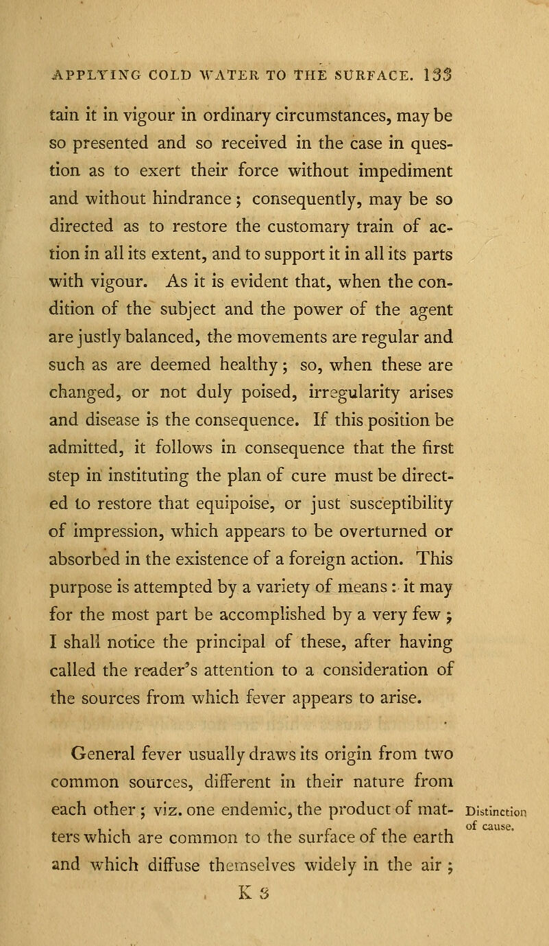 tain It in vigour in ordinary circumstances, may be so presented and so received in the case in ques- tion as to exert their force without impediment and without hindrance ; consequently, may be so directed as to restore the customary train of ac- tion in all its extent, and to support it in all its parts with vigour. As it is evident that, when the con- dition of the subject and the power of the agent are justly balanced, the movements are regular and such as are deemed healthy; so, when these are changed, or not duly poised, irregularity arises and disease is the consequence. If this position be admitted, it follows in consequence that the first step in instituting the plan of cure must be direct- ed to restore that equipoise, or just susceptibihty of Impression, which appears to be overturned or absorbed in the existence of a foreign action. This purpose is attempted by a variety of means: it may for the most part be accomplished by a very few j I shall notice the principal of these, after having called the reader's attention to a consideration of the sources from which fever appears to arise. General fever usually draws its origin from two common sources, different in their nature from each other j viz. one endemic, the product of mat- Distinction ters which are common to the surface of the earth and w^hich diffuse themselves widely in the air ; K S