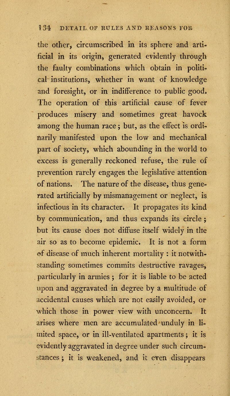 the Other, circumscribed in Its sphere and arti- ficial in its origin, generated evidently through the faulty combinations which obtain in politi- cal institutions, whether in want of knowledge and foresight, or in indifference to public good. The operation of this artificial cause of fever produces misery and sometimes great havock among the human race j but, as the effect is ordi- narily manifested upon the low and mechanical part of society, which abounding in the world to excess is generally reckoned refuse, the rule of prevention rarely engages the legislative attention of nations. The nature of the disease, thus gene- rated artificially by mismanagement or neglect, is infectious in Its character. It propagates its kind by communication, and thus expands its circle j but its cause does not diffuse itself widely in the air so as to become epidemic. It is not a form ©f disease of much inherent mortality : it notwith- standing sometimes commits destructive ravages, particularly In armies ; for it is liable to be acted upon and aggravated in degree by a multitude of accidental causes which are not easily avoided, or which those in power view with unconcern. It arises where men are accumulated unduly In li- mited space, or In ill-ventilated apartments; it is evidently aggravated in degree under such circum- stances ; It is weakened, and it even disappears