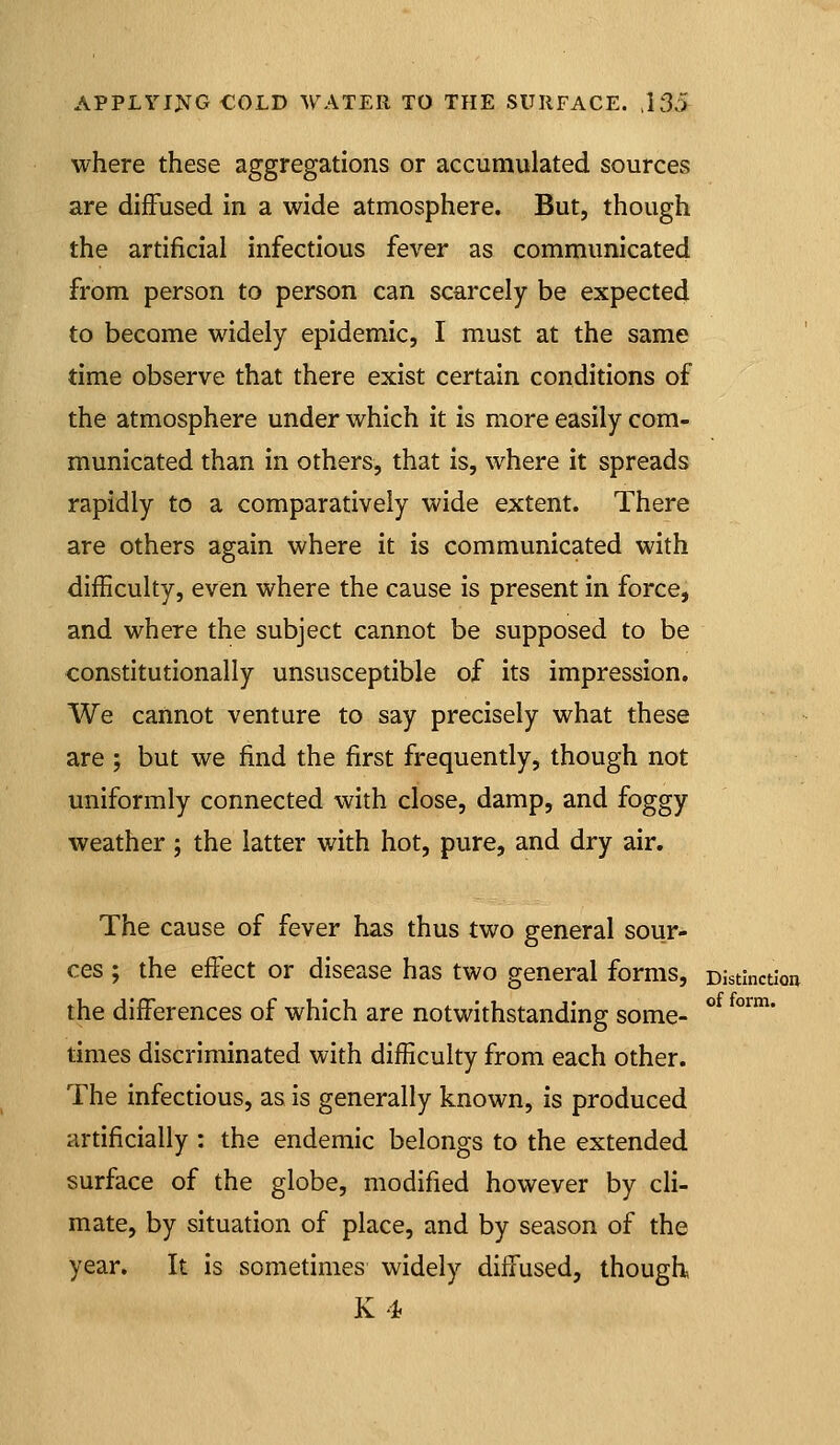 where these aggregations or accumulated sources are diffused in a wide atmosphere. But, though the artificial infectious fever as communicated from person to person can scarcely be expected to become widely epidemic, I must at the same time observe that there exist certain conditions of the atmosphere under which it is more easily com- municated than in others, that is, where it spreads rapidly to a comparatively wide extent. There are others again where it is communicated with difficulty, even where the cause is present in force, and where the subject cannot be supposed to be constitutionally unsusceptible of its impression. We cannot venture to say precisely what these are ; but we find the first frequently, though not uniformly connected with close, damp, and foggy weather ; the latter with hot, pure, and dry air. The cause of fever has thus two general sour- ces ; the effect or disease has two general forms, Distinctioa the differences of which are notwithstanding some- ° °™* times discriminated with difficulty from each other. The infectious, as is generally known, is produced artificially : the endemic belongs to the extended surface of the globe, modified however by cli- mate, by situation of place, and by season of the year. It is sometimes widely diffused, though K4