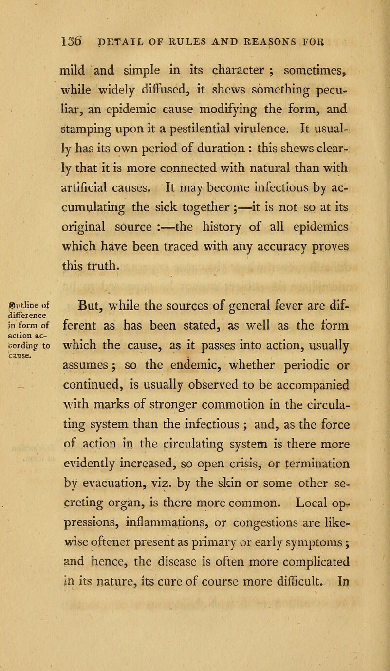 mild and simple in its character ; sometimes, while widely diffused, it shews something pecu- liar, an epidemic cause modifying the form, and stamping upon it a pestilential virulence. It usual- ly has its own period of duration: this shews clear- ly that it is more connected with natural than with artificial causes. It may become infectious by acr- cumulating the sick together ;—-it is not sp at its original source :—the history of all epidemics which have been traced with any accuracy proves this truth. Outline ot But, while the sources of general fever are dif- «3iiFerence in form of fercnt as has been stated, as well as the form action ac- cording to which the cause, as it passes into action, usually cause. - , assumes; so the endemic, whether periodic or continued, is usually observed to be accompanied with marks of stronger commotion in the circula- ting system than the infectious ; and, as the force of action in the circulating system is there more evidently increased, so open crisis, or termination by evacuation, viz. by the skin or some other se- creting organ, is there more common. Local op? pressions, inflammations, or congestions are like- wise oftener present as primary or early symptoms; and hence, the disease is often more complicated In its nature, its cure of course more difficult. In