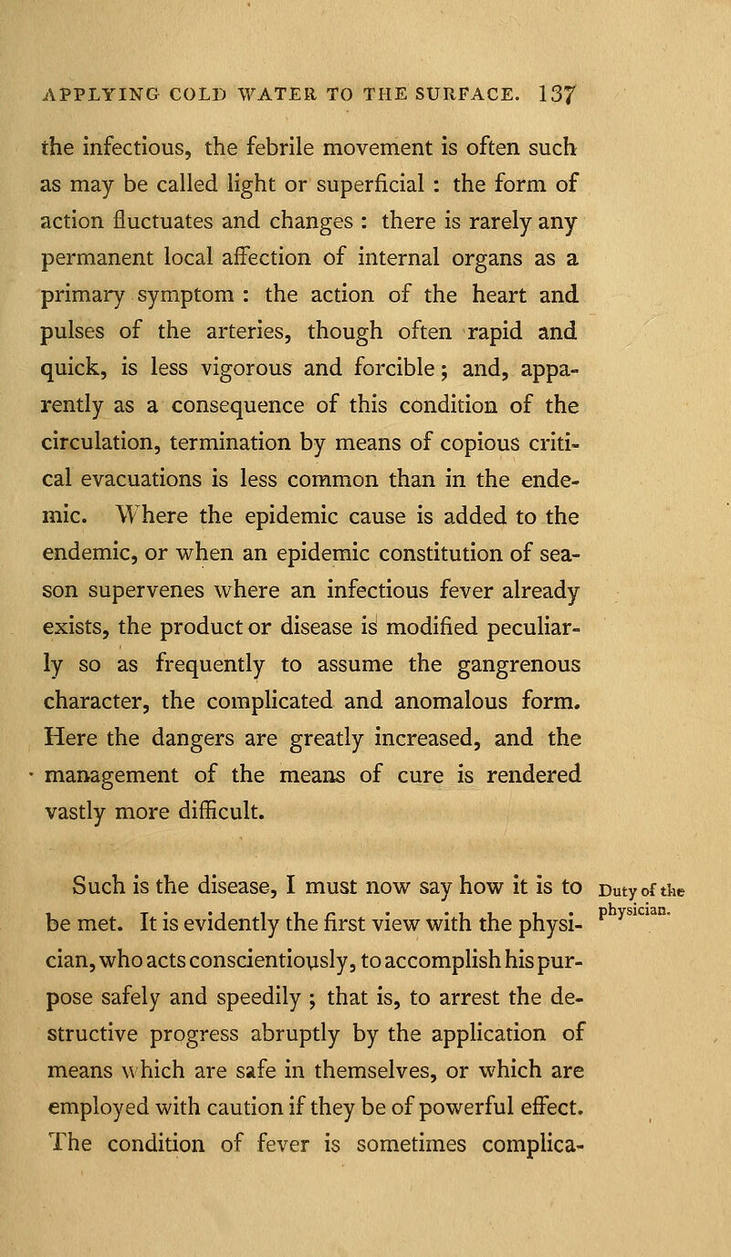 the infectious, the febrile movement is often such as may be called light or superficial : the form of action fluctuates and changes : there is rarely any permanent local affection of internal organs as a primary symptom : the action of the heart and pulses of the arteries, though often rapid and quick, is less vigorous and forcible; and, appa- rently as a consequence of this condition of the circulation, termination by means of copious criti- cal evacuations is less common than in the ende- mic. Where the epidemic cause is added to the endemic, or when an epidemic constitution of sea- son supervenes where an infectious fever already exists, the product or disease is modified peculiar- ly so as frequently to assume the gangrenous character, the complicated and anomalous form. Here the dangers are greatly increased, and the management of the means of cure is rendered vastly more difficult. Such is the disease, I must now say how it is to Duty of the be met. It is evidently the first view with the physi- ^ ^^' \ cian, who acts conscientiovisly, to accomplish his pur- pose safely and speedily ; that is, to arrest the de- structive progress abruptly by the application of means which are safe in themselves, or which are employed with caution if they be of powerful effect. The condition of fever is sometimes complica-