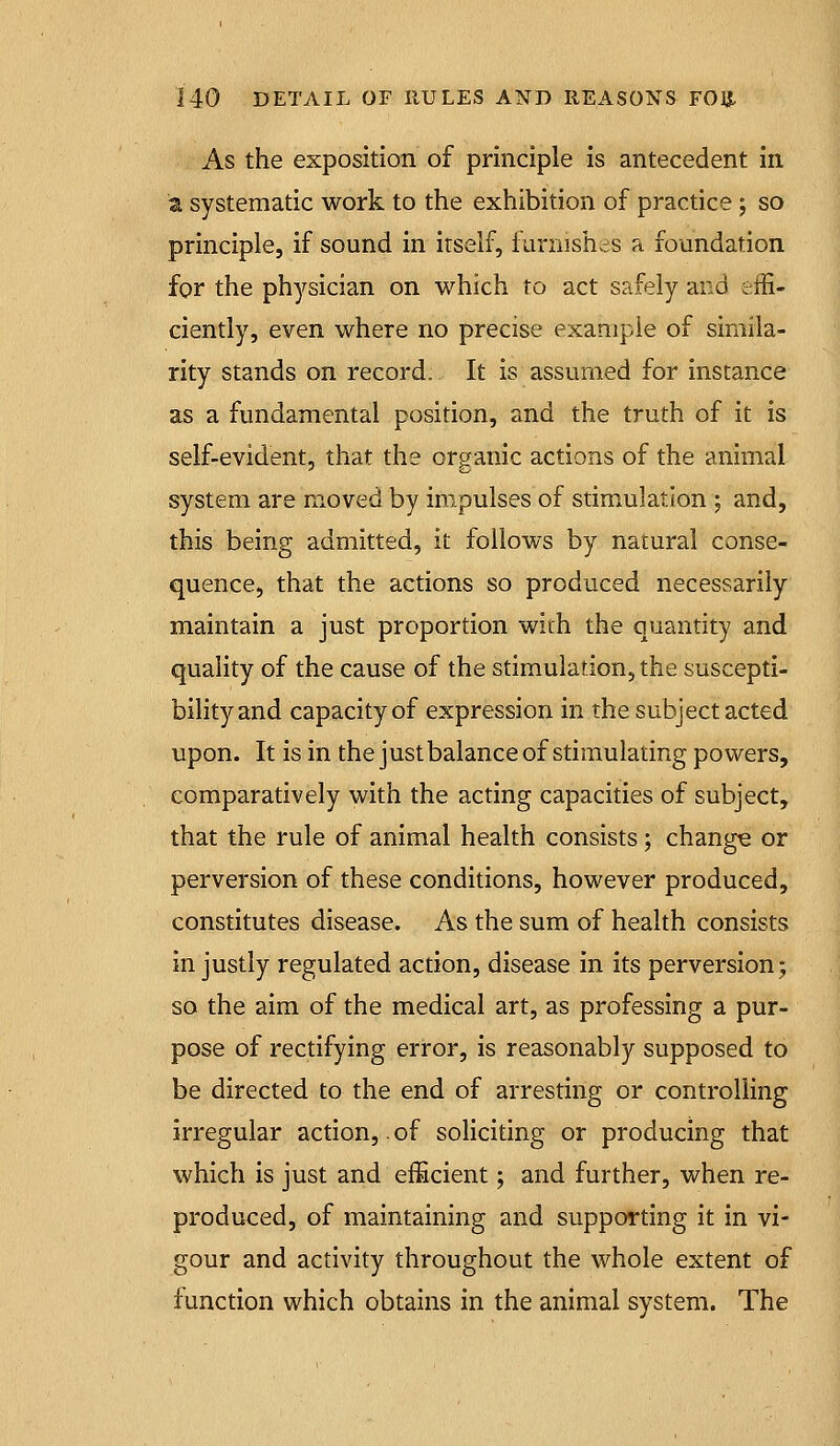 As the exposition of principle is antecedent in a systematic work to the exhibition of practice ; so principle, if sound in itself, furnishes a foundation for the physician on which to act safely and effi- ciently, even where no precise example of simila- rity stands on record. It is assumed for instance as a fundamental position, and the truth of it is self-evident, that the organic actions of the animal system are moved by iro.pulses of stimulation ; and, this being admitted, it follows by natural conse- quence, that the actions so produced necessarily maintain a just proportion wirh the quantity and quality of the cause of the stimulation, the suscepti- bility and capacity of expression in the subject acted upon. It is in the just balance of stimulating powers, comparatively with the acting capacities of subject, that the rule of animal health consists; change or perversion of these conditions, however produced, constitutes disease. As the sum of health consists in justly regulated action, disease in its perversion; so the aim of the medical art, as professing a pur- pose of rectifying error, is reasonably supposed to be directed to the end of arresting or controlling irregular action,. of soliciting or producing that which is just and efficient; and further, when re- produced, of maintaining and supporting it in vi- gour and activity throughout the whole extent of function which obtains in the animal system. The
