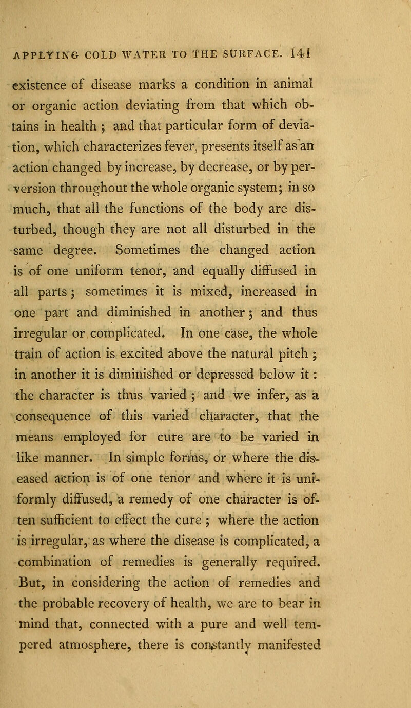 existence of disease marks a condition in animal or organic action deviating from that which ob- tains in health ; and that particular form of devia- tion, which characterizes fever, presents itself as ati action changed by increase, by decrease, or by per- version throughout the whole organic system; in so much, that all the functions of the body are dis- turbed, though they are not all disturbed in the same degree. Sometimes the changed action is of one uniform tenor, and equally diffused in all parts; sometimes it is mixed, increased in one part and diminished in another; and thus irregular or complicated. In one case, the whole train of action is excited above the natural pitch ; in another it is diminished or depressed below it: the character is thus varied ; and we infer, as a consequence of this varied character, that the means employed for cure are to be varied in like manner. In simple forms, or where the dis- eased afetion is of one tenor and where it is uni- formly diffused, a remedy of one character is of- ten sufficient to effect the cure ; where the action is irregular, as where the disease is compUcated, a combination of remedies is generally required. But, in considering the action of remedies and the probable recovery of health, we are to bear in mind that, connected with a pure and well tem- pered atmosphere, there is con^tantlv manifested