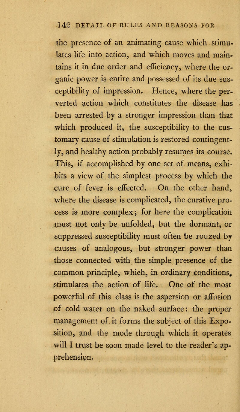 the presence of an animating cause which stimu- lates life into action, and which moves and main- tains it in due order and efficiency, where the or- ganic power is entire and possessed of its due sus- ceptibility of impression. Hence, where the per- verted action which constitutes the disease has been arrested by a stronger impression than that which produced it, the susceptibility to the cus- tomary cause of stimulation is restored contingent- ly, and healthy action probably resumes its course. This, if accomplished by one set of means, exhi- bits a view of the simplest process by which the cure of fever is effected. On the other hand, where the disease is complicated, the curative pro- cess m more comj^ex; for here the complication must not only be unfolded, but the dormant, or suppressed susceptibility must often be rouzed by causes of analogous, but stronger power than those connected with the simple presence of the common principle, which, in ordinary conditions, stimulates the action of life. One of the most powerful of this class is the aspersion or affusion of cold water on the naked surface: the proper management of.it forms the subject of this Expo- sition, and the mode through which it operates will I trust be soon made level to the reader's ap- prehension.