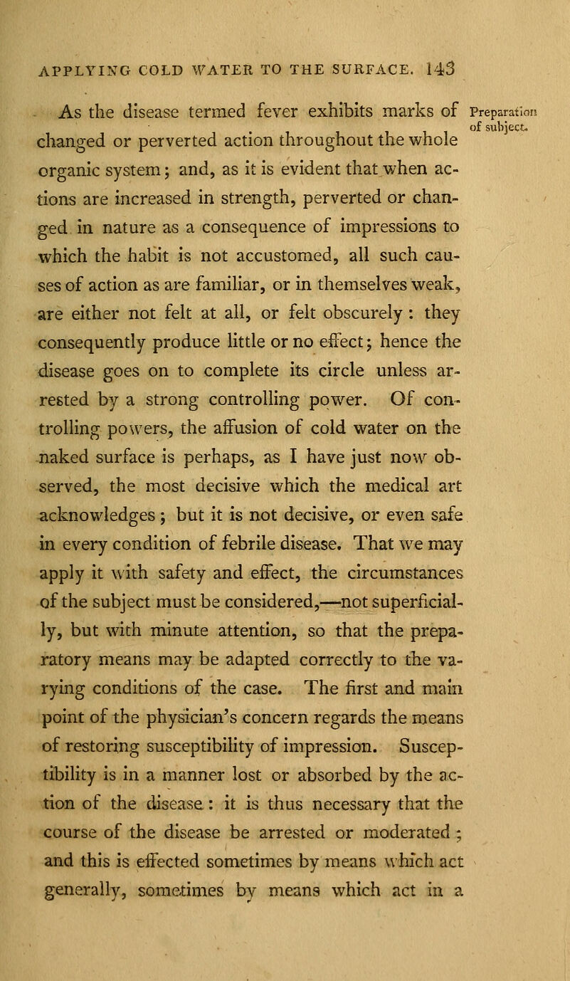 As the disease termed fever exhibits marks of Preparation of subject- changed or perverted action throughout the whole organic system; and, as it is evident that when ac- tions are increased in strength, perverted or chan- ged in nature as a consequence of impressions to which the habit is not accustomed, all such cau- ses of action as are familiar, or in themselves weak, -are either not felt at all, or felt obscurely: they <:onsequently produce little or no effect j hence the disease goes on to complete its circle unless ar- rested by a strong controlling power. Of con- trolling powers, the affusion of cold water on the naked surface is perhaps, as I have just now ob- served, the most decisive which the medical art -acknowledges; but it is not decisive, or even safe in every condition of febrile disease. That we may apply it with safety and effect, the circumstances of the subject must be considered,—-not superficial- ly, but with minute attention, so that the prepa- ratory means may be adapted correctly to the va- rying conditions of the case. The first and main point of the physician's concern regards the means of restoring susceptibility of impression. Suscep- tibility is in a manner lost or absorbed by the ac- tion of the disease: it is thus necessary that the course of the disease be arrested or moderated ; and this is effected sometimes by means which act generally, some-times by means which act in a