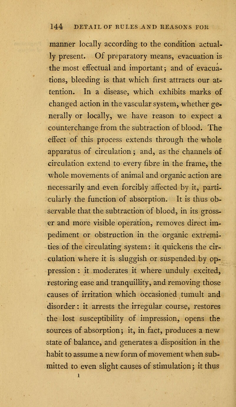manner locally according to the condition actual- ly present. Of preparatory means, evacuation is the most effectual and important; and of evacua- tions, bleeding is that which first attracts our at- tention. In a disease, vs^hich exhibits marks of changed action in the vascular system, w^hether ge- nerally or locally, we have reason to expect a counterchange from the subtraction of blood. The effect of this process extends through the whole apparatus of circulation; and, as the channels of circulation extend to every fibre in the frame, the whole movements of animal and organic action are necessarily and even forcibly affected by it, parti- cularly the function of absorption. It is thus ob- servable that the subtraction of blood, in its gross- er and more visible operation, removes direct im- pediment or obstruction in the organic extremi- ties of the circulating system: it quickens the cir- culation where it is sluggish or suspended, by op- pression : it moderates it where unduly excited, restoring ease and tranquillity, and removing those causes of irritation which occasioned tumult and disorder: it arrests the irregular course, restores the lost susceptibility of impression, opens the sources of absorption; it, in fact, produces a new state of balance, and generates a disposition in the habit to assume a new form of movement when sub- mitted to even slight causes of stimulation j it thus