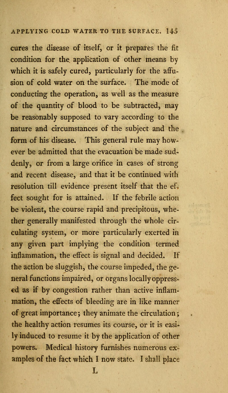 cures the disease of itself, or it prepares the fit condition for the application of other means by which it is safely cured, particularly for the affu- sion of cold water on the surface. The mode of conducting the operation, as well as the measure of the quantity of blood to be subtracted, may be reasonably supposed to vary according to the nature and circumstances of the subject and the form of his disease. This general rule may how- ever be admitted that the evacuation be made sud- denly, or from a large orifice in cases of strong and recent disease, and that it be continued with resolution till evidence present itself that the efj feet sought for is attained. If the febrile action be violent, the course rapid and precipitous, whe- ther generally manifested through the whole cir- culating system, or more particularly exerted in any given part implying the condition termed inflammation, the effect is signal and decided. If the action be sluggish, the course impeded, the ge- neral functions impaired, or organs locally oppress- ed as if by congestion rather than active inflam- mation, the effects of bleeding are in like manner of great importance; they animate the circulation; the healthy action resumes its course, or it is easi- ly induced to resume it by the application of other powers. Medical history furnishes numerous ex- amples of the fact which I now state. I shall place L
