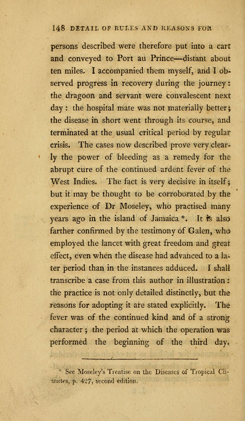 persons described were therefore put into a carf and conveyed to Port au Prince—distant about ten miles. I accompanied them myself, and I ob- served progress In recovery during the journey: the dragoon and servant tvere convalescent next day : the hospital mate was not materially better; the disease in short went through its course, and terminated at the usual critical period by regular crisis. The cases now described prove very clear- ' ly the power of bleeding as a remedy for the abrupt Cure of the continued ardent fever of the West Indies. The fact is very decisive in itself; but it may be thought to be corroborated by the experience of Dr Moseley, who practised many years ago in the island of Jamaica *. It fe also farther confirmed by the testimony of Galen, who employed the lancet with great freedom and great effect, even when the disease had advanced to a la- ter period than in the instances adduced. I shall transcribe a case from this author in illustration: the practice is not only detailed distinctly, but the risasons for adopting it are stated explicitly. The fever was of the continued kind and of a strong character ; the period at which the operation was performed the beginning of the third day. * See Mosele/s Treatise on the Diseases of Tropical Cli- mates, p. 4'27j second edition.