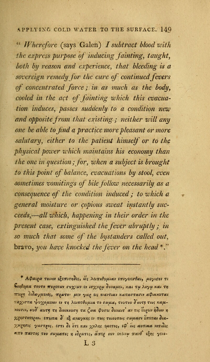  JVherefore (says Galen) I subtract blood with ike express purpose of inducing fainting, taught, both by 7'eason and experience, that bleeding is a sovereign remedy for the cure of continued fevers of concentrated force; in as much as the body, cooled in the act of fainting which this evacua- tion induces, passes suddenly to a condition new and opposite from that existing ; neither will any one be able tofnd a practice more pleasant or more salutary, either to the patient himself or to the physical power which maintains his economy than the one in question; for, when a subject is brought to this point of balance, evacuations by stool, even sometimes vomitings of bile follow necessarily as a consequence of the condition induced; to xvhich a general moisture or copious sxveat instantly suc- ceeds,—all which, happening in their order in the present case, extinguished the fever abruptly ; in so much that some of the bystanders called out, bravo, you have knocked the fever on the head *, 90it6}jfiu Tovro jrv^irav o-v^vav ly nr^v^o) ovvctfiu, xoii rru hcya nxt m TTit^vi otoecyftiv^i, 7r^*)T0i' fAiv ycig iti tvxvrtccv xxraa-Tcca-ir oe.<ptx.¥ttT*i rtt^iirrct, ^v^ofiivov i» tjj Xit7iro6vf.iic* to atuf^x, rovrov oovri tok; xecfi~ yovcTiv, ova uvrri r>j oiotKovo-tj rot, ^ua. (pvc-u ovyctn av tig iv^uv ijoiov ») X^yiTron^ov* tTrarx 5' g| ttvayKft? iv ran; roiovroig <rufAU<ri iTnrxt ^jas- %«g9)(r/s y«(7Tj«?. £s-T< ^£ 0T£ KXi %o'KYi<; if^ctrog, t<p' «<? ecvTiKX voTt^a KTTO TTXVTOi rov cr{i)(iXTe; jj i^puTig, UTsrip ovv ikHvm fr«»$' t|>!f yi\»- L3