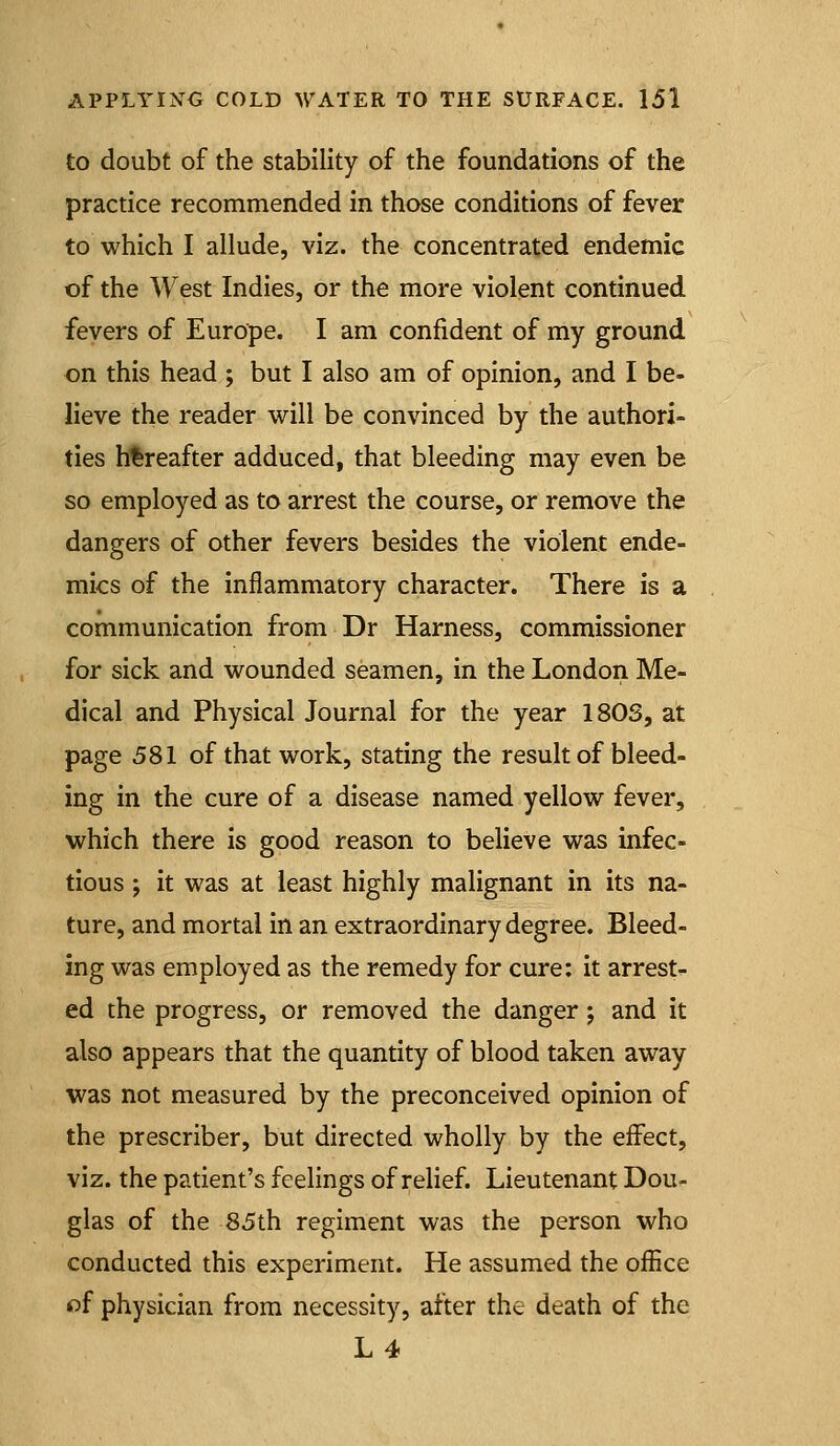 to doubt of the stability of the foundations of the practice recommended in those conditions of fever to which I allude, viz. the concentrated endemic of the West Indies, or the more violent continued fevers of Europe. I am confident of my ground on this head ; but I also am of opinion, and I be- lieve the reader will be convinced by the authori- ties hereafter adduced, that bleeding may even be so employed as to arrest the course, or remove the dangers of other fevers besides the violent ende- mics of the inflammatory character. There is a communication from Dr Harness, commissioner for sick and wounded seamen, in the London Me- dical and Physical Journal for the year 180S, at page 581 of that work, stating the result of bleed- ing in the cure of a disease named yellow fever, which there is good reason to believe was infec- tious ; it was at least highly malignant in its na- ture, and mortal in an extraordinary degree. Bleed- ing was employed as the remedy for cure: it arrest- ed the progress, or removed the danger; and it also appears that the quantity of blood taken away was not measured by the preconceived opinion of the prescriber, but directed wholly by the effect, viz. the patient's feelings of relief. Lieutenant Dou- glas of the 85th regiment was the person who conducted this experiment. He assumed the office of physician from necessity, after the death of the L4