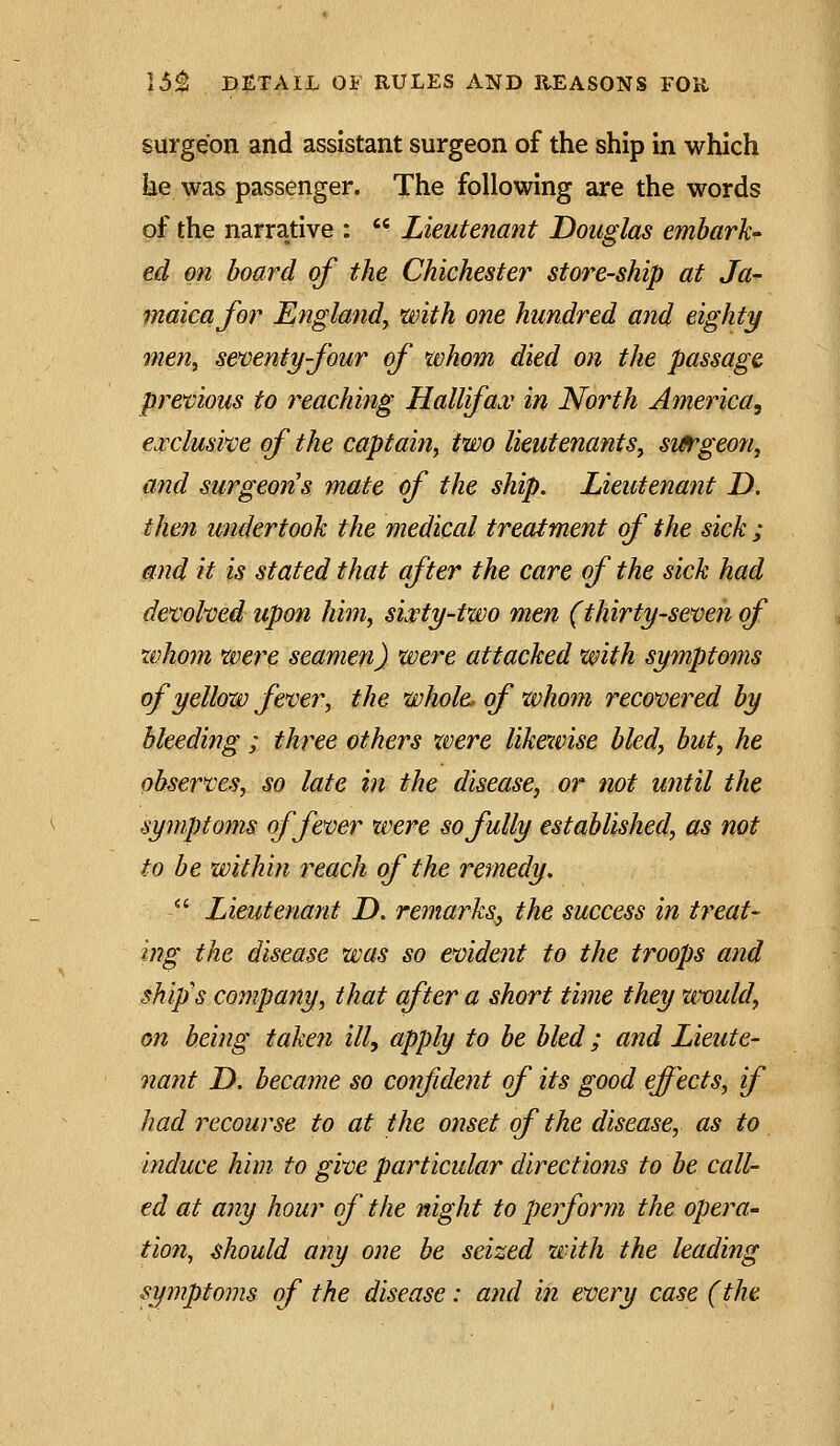 surgeon and assistant surgeon of the ship in which he was passenger. The following are the words of the narrative :  Lieutenant Douglas embark' ed on board of the Chichester store-ship at Ja- maica for England, with one hundred and eighty men, senenty-four of whom died on the passage previous to reaching Hallifaa,' in North America, exclusvce of the captain, two lieutenants, sifrgeon, and surgeons mate of the ship. Lieutenant D. then undertook the medical treatment of the sick ; and it is stated that after the care of the sick had devolved upon him, sixty-two men (thirty-seven of xvhom were seamen) were attacked with symptoms of yellow fever, the whole, of whom recovered by bleeding ; three others were likewise bled, but, he observes, so late in the disease, or not until the symptoms of fever were so fully established, as not to be within reach of the remedy.  Lieutenant D. remarks, the success in treat- ing the disease was so evident to the troops and ship's company, that after a short time they would, on being taketi ill, apply to be bled; and Lieute- nant D. became so confident of its good effects, if had recourse to at the onset of the disease, as to induce him to give particular directions to be call- ed at any hour of' the night to perform the opei^a- tio7t, should any one be seized with the leading symptoms of the disease: and in every case (the