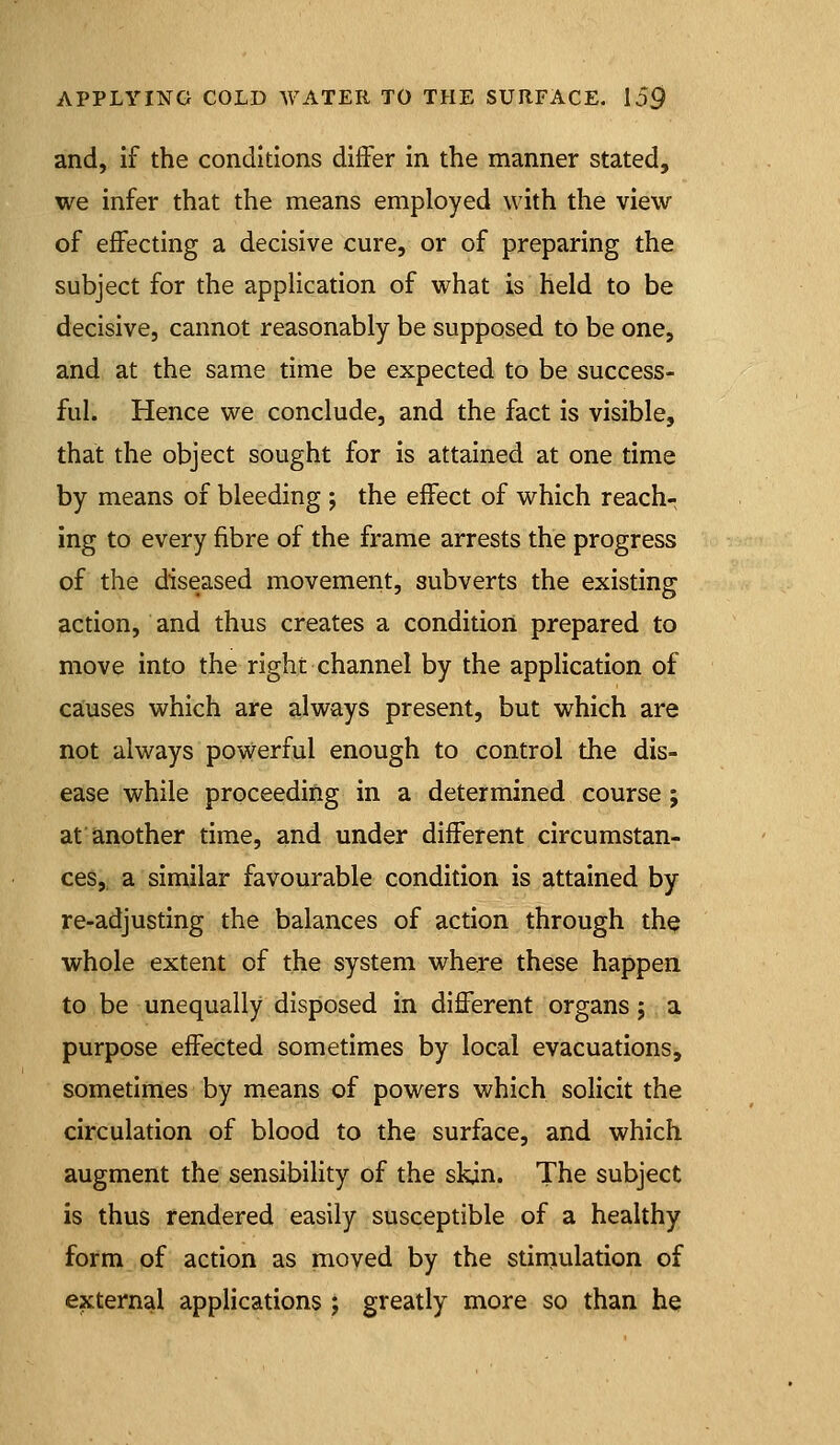 and, if the conditions differ in the manner stated, we infer that the means employed with the view of effecting a decisive cure, or of preparing the subject for the appHcation of what is held to be decisive, cannot reasonably be supposed to be one, and at the same time be expected to be success- ful. Hence we conclude, and the fact is visible, that the object sought for is attained at one time by means of bleeding ; the effect of which reach- ing to every fibre of the frame arrests the progress of the diseased movement, subverts the existing action, and thus creates a condition prepared to move into the right channel by the application of causes which are always present, but which are not always powerful enough to control the dis- ease while proceeding in a determined course ; at another time, and under different circumstan- ces, a similar favourable condition is attained by re-adjusting the balances of action through th^ whole extent of the system where these happen to be unequally disposed in different organs j a purpose effected sometimes by local evacuations, sometinies by means of powers which solicit the circulation of blood to the surface, and which augment the sensibility of the skin. The subject is thus rendered easily susceptible of a healthy form of action as moved by the stiniulation of external applications ; greatly more so than he