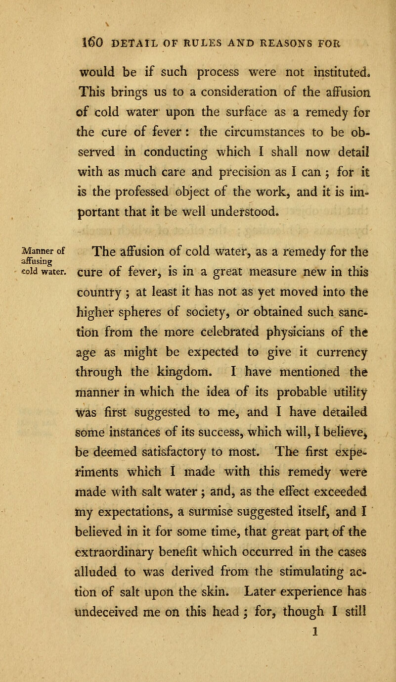 would be if such process were not instituted. This brings us to a consideration of the affusion of cold water upon the surface as a remedy for the cure of fever: the circumstances to be ob- served in conducting which I shall now detail with as much care and precision as I can ; for it is the professed object of the work, and it is im- portant that it be well understood. Manner of The affusion of cold water, as a remedy for the afFusing cold water, curc of fevcr, is in a great measure new in this country ; at least it has not as yet moved into the higher spheres of society, or obtained such sanc- tion from the more celebrated physicians of thd age as might be expected to give it currency through the kingdom. I have mentioned th^ manner in which the idea of its probable utility was first suggested to me, and I have detailed some instances of its success, which will, I believcj be deemed satisfactory to most. The first expe* riments which I made with this remedy were made with salt water ; and, as the effect exceeded my expectations, a surmise suggested itself, and I believed in it for some time, that great part of the extraordinary benefit which occurred in the cases alluded to was derived from the stimulating ac- tion of salt upon the skin. Later experience has undeceived me on this head; for, though I still 1