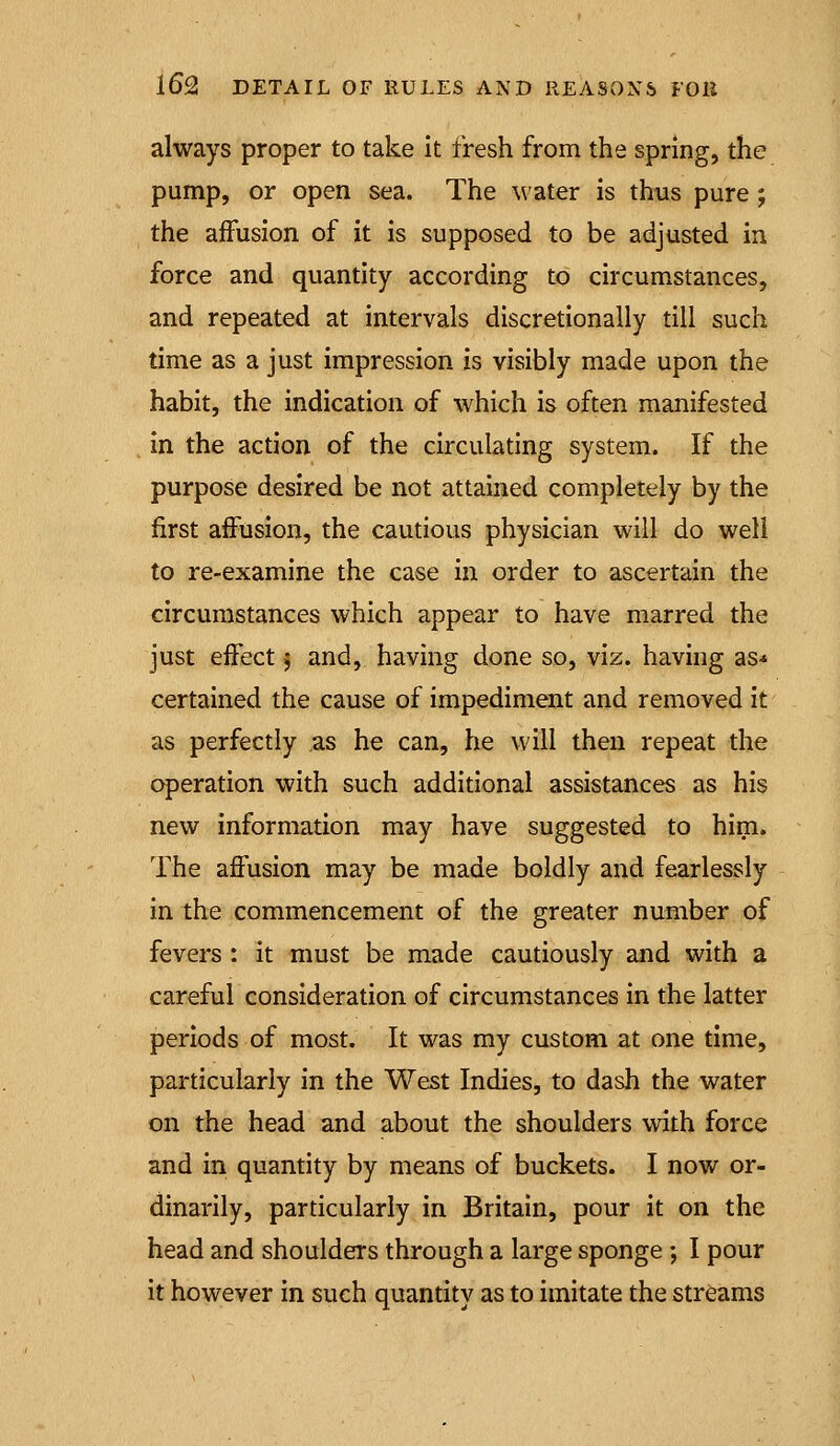 always proper to take it fresh from the spring, the pump, or open sea. The water is thus pure ; the affusion of it is supposed to be adjusted in force and quantity according to circumstances, and repeated at intervals discretionally till such time as a just impression is visibly made upon the habit, the indication of which is often manifested in the action of the circulating system. If the purpose desired be not attained completely by the first affusion, the cautious physician will do well to re-examine the case in order to ascertain the circumstances which appear to have marred the just effect 5 and, having done so, viz. having as* certained the cause of impediment and removed it as perfectly as he can, he will then repeat the operation with such additional assistances as his new information may have suggested to him. The affusion may be made boldly and fearlessly in the commencement of the greater number of fevers: it must be made cautiously and with a careful consideration of circumstances in the latter periods of most. It was my custom at one time, particularly in the West Indies, to dash the water on the head and about the shoulders with force and in quantity by means of buckets. I now or- dinarily, particularly in Britain, pour it on the head and shoulders through a large sponge ; I pour it however in such quantity as to imitate the streams