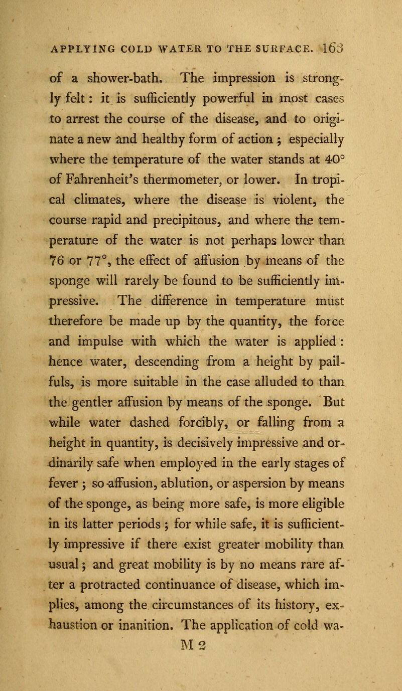 of a shower-bath. The impression is strong- ly felt: it_ is sufficiently powerful in most cases to arrest the course of the disease, and to origi- nate a new and healthy form of action ; especially where the temperature of the water stands at 40° of Fahrenheit's thermometer, or lower. In tropi- cal climates, where the disease is violent, the course rapid and precipitous, and where the tem- perature of the water is not perhaps lower than 76 or 77°, the effect of affusion by tneans of the sponge will rarely be found to be sufficiently im- pressive. The difference m temperature must therefore be made up by the quantity, the force and impulse with which the water is applied: hence water, descending from a height by pail- fuls, is more suitable in the case alluded to than the gentler affusion by means of the sponge. But while water dashed forcibly, or falling from a height in quantity, is decisively impressive and or- dinarily safe when employed in the early stages of fever ; so -affusion, ablution, or aspersion by means of the sponge, as being more safe, is more eligible in its latter periods ; for while safe, it is sufficient- ly impressive if there exist greater mobility than, usual; and great mobility is by no means rare af- ter a protracted continuance of disease, which im- plies, among the circumstances of its history, ex- haustion or inanition. The application of cold wa- M2