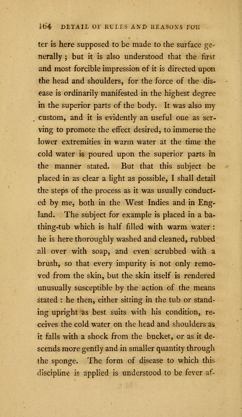 ter is here supposed to be made to the surface ge^ nerally ; but it is also understood that the first and most forcible impression of it is directed upon the head and shoulders, for the force of the dis- ease is ordinarily manifested in the highest degree in the superior parts of the body. It was also my custom, and it is evidently an useful one as ser- ving to promote the effect desired, to immerse the lower extremities in warm water at the time the cold water is poured upon the superior parts in the manner stated. But that this subject be placed in as clear a light as possible, I shall detail the steps of the process as it was usually conduct- ed by me, both in the West Indies and in Eng- land. The subject for example is placed in a ba- thing-tub which is half filled with warm water: he is here thoroughly washed and cleaned, rubbed all over with soap, and even scrubbed with a brush, so that every impurity is not only remo- ved from the skin, but the skin itself is rendered unusually susceptible by the action of the means stated : he then, either sitting in the tub or stand- ing upright as best suits with his condition, re- ceives the cold water on the head and shoulders as. it falls with a shock from the bucket, or as it de- scends more gently and in smaller quantity through the sponge. The form of disease to which this discipline is applied is understood to be fever af-