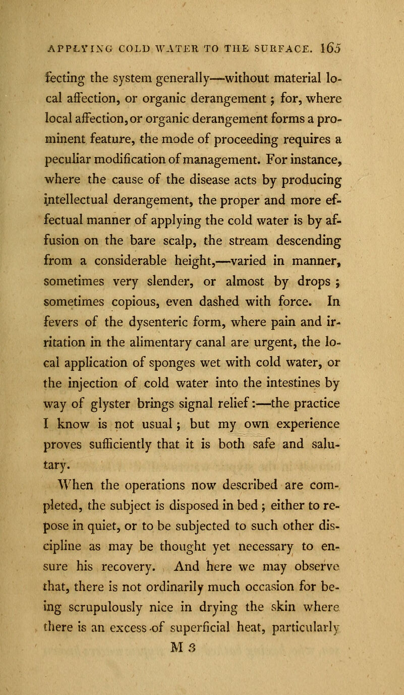 fecting the system generally—without material lo- cal affection, or organic derangement; for, where local affection, or organic derangement forms a pro- minent feature, the mode of proceeding requires a peculiar modification of management. For instance, where the cause of the disease acts by producing intellectual derangement, the proper and more ef- fectual manner of applying the cold water is by af- fusion on the bare scalp, the stream descending from a considerable height,—varied in manner, sometimes very slender, or almost by drops ; sometimes copious, even dashed with force. In fevers of the dysenteric form, where pain and ir- ritation in the alimentary canal are urgent, the lo- cal application of sponges wet with cold water, or the injection of cold water into the intestines by way of glyster brings signal relief:—the practice I know is not usual; but my own experience proves sufficiently that it is both safe and salu- tary. When the operations now described are com- pleted, the subject is disposed in bed ; either to re- pose in quiet, or to be subjected to such other dis- cipline as may be thought yet necessary to en- sure his recovery. And here we may observe that, there is not ordinarily much occasion for be- ing scrupulously nice in drying the skin where there is an excess of superficial heat, particularly MS
