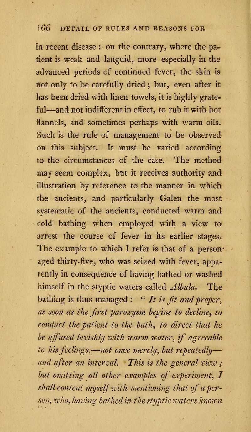 in recent disease : on the contrary, where the pa- tient is weak and languid, more especially in the advanced periods of continued fever, the skin is tiot only to be carefully dried ; but, even after it has been dried with hnen towels, it is highly grate- ful—and not indifferent in effect, to rub it with hot flannels, and sometimes perhaps with warm oils. Such is the rule of management to be observed on this subject. It must be varied according to the circumstances of the case. The method may seem complex, bcit it receives authority and illustration by reference to the manner in which the ancients, and particularly Galen the most systematic of the ancients, conducted warm and cold bathing when employed Avith a view to arrest the course of fever in its earlier stages. The example to which I refer is that of a person* aged thirty-five, who was seized with fever, appa- rently in consequence of having bathed or washed himself in the styptic waters called Albula. The bathing is thus managed :  It is Jit and proper^ as soon as the first paroxysm begins to decline^ to conduct the patient to the bath, to direct that he be afftised lavishly with warm water, if agreeable to his feelings,—not once merely, but repeatedly— and after an internal. This is the general 'view ; but omitting all other examples of experiment, I shall content myself with mentioning that of a per- son, who, having bathed in the styptic zoaters known