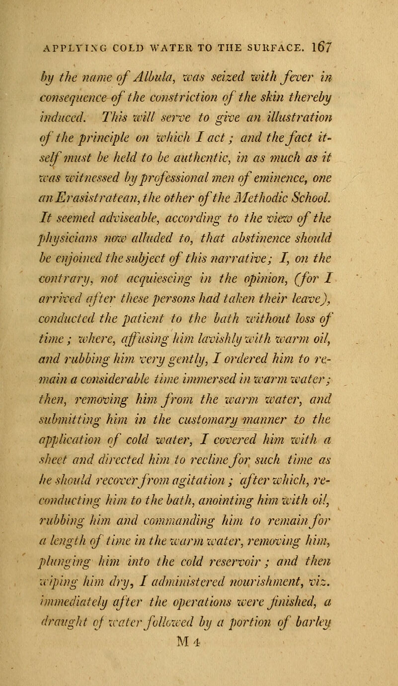 by the name of Albiila, xvas seized with fever in consequence of the constriction of the skin thereby induced. This will serve to give an illustration of the principle on which I act; a?id the fact it- self must be held to be authentic, iii as much as it was zvitnessed byprofessionalmen of eminence, one anErasistratean, the other of the Afethodic School. It seemed adviseable, according to the vietv of the physicians now alluded to, that abstinence should he enjoined the subject of this narrative; I, on the contrary, not acquiescing in the opinion, (for I anived after these persons had taken their leavej^ conducted the patient to the bath without loss of time ; where, affusing him lavishly with warm oil, and rubbing him very gently, I ordered him to re- main a considerable time immersed in xvarm water; then, removing hitn from the xvarm water, and submitting him in the customary manner Id the application of cold water, I covered him with a sheet and directed him to recline for such time as he should recover from agitation ; cfter which, re- conducting him to the bath, anointing him with oil, rubbing him and commanding him to remain for a length of time in the ivarm zvater, removing him, plunging him into the cold reservoir; and then wiping him dry, I administered nourishment, viz. immediately after the operations xvere finished, a draught oj water followed by a portion of barley M4
